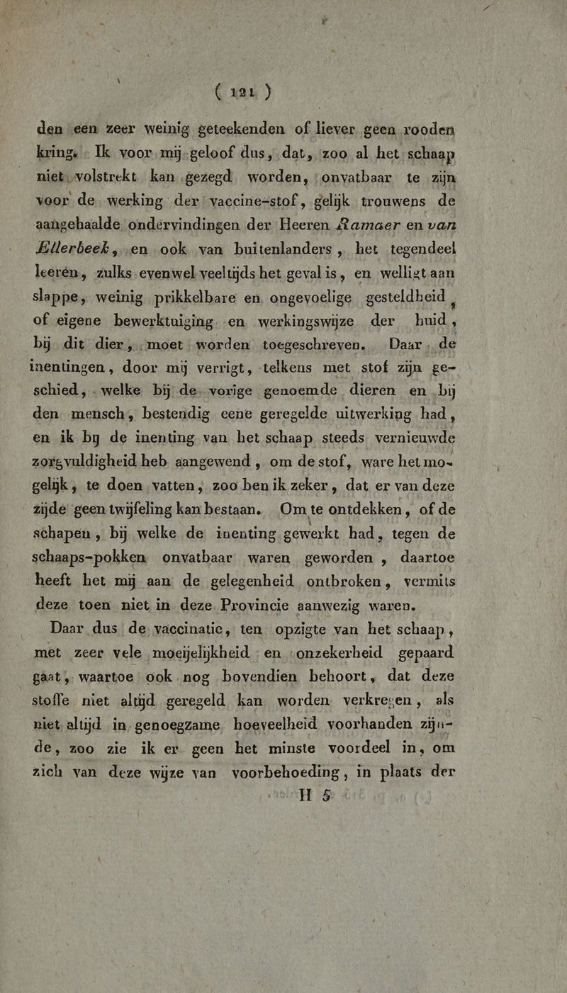 ( 1er ) den een zeer weinig geteekenden of liever geen rooden kring, « Ik voor.mij-geloof dus, dat, zoo al het schaap niet, volstrekt kan gezegd worden, :onvatbaar te zijn voor de werking der vaccine=stof , gelijk trouwens de aangehaalde ondervindingen der Heeren Ramaer en van Ellerbeek, en ook van buitenlanders „ het tegendeel leerén, zulks evenwel veeltijds het geval is, en welligt aan slappe, weinig prikkelbare en. ongevoelige gesteldheid , of eigene bewerktuiging en werkingswijze der huid, bij dit dier „moet worden toegeschreven. Daar » de inentingen, door mij verrigt, telkens met stof zijn ge- schied, . welke bij de. vorige genoemde dieren en bij den mensch, bestendig eene geregelde uitwerking had, en ik bg de inenting van het schaap steeds. vernieuwde zorgvuldigheid heb aangewend , om de stof, ware het mo» gelijk, te doen vatten, zoo benik zeker, dat er van deze zijde geen twijfeling kan bestaan. Om te ontdekken, of de schapen, bij welke de inenting gewerkt had, tegen de schaaps-pokken onvatbaar waren geworden , daartoe heeft het mij aan de gelegenheid ontbroken, vermits deze toen niet in deze. Provincie aanwezig waren. Daar dus de vaccinatie, ten opzigte van het schaap, met zeer vele moeijelijkheid - en onzekerheid gepaard gaat, waartoe ook nog bovendien behoort, dat deze stofle niet altijd geregeld kan worden verkregen, als niet altijd in,genoegzame, hoeveelheid. voorhanden zijn= de, zoo zie ik er geen het minste voordeel in, om zich van deze wijze van voorbehoeding, in plaats der H 5