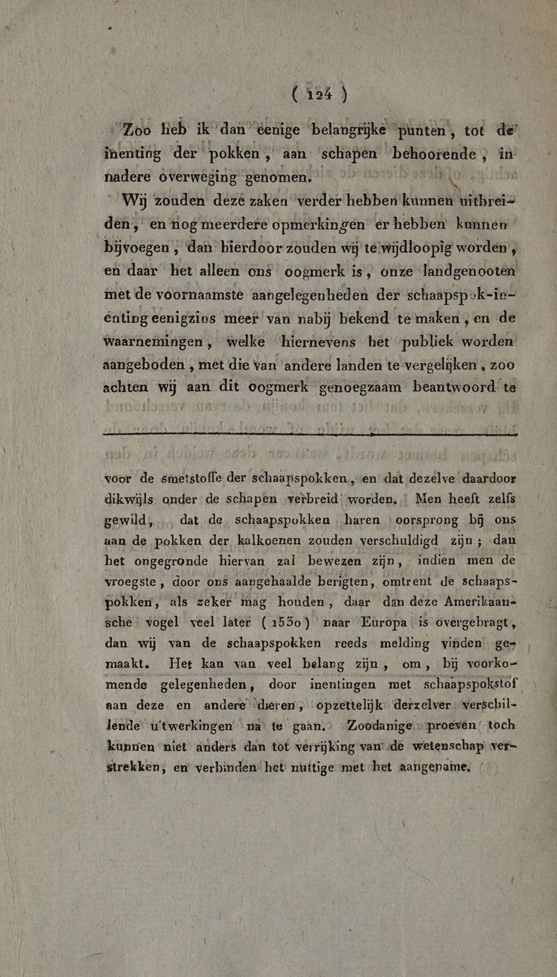 “Loo heb ik dan” éenige beladgjke punten, tot de” inenting der pokken ‚ Aan schapen ORE nne ‚ in nadere overweging genomen. | | Wij zouden deze zaken verder hebben kinh Wibe den, en nog meerdere opmerkingen er hebben kunnen | bijvoegen ; dan hierdoor zouden wij té wijdloopig worden’, en daar het alleen ons oogmerk is, onze landgenooten mèt de voornaamste aangelegenheden der schaapsp vk-ie- Entingeenigzins meer van nabij bekend te maken,en de Waarnemingen, welke ‘hiernevens het publiek worden’ aangeboden ‚ met die van ‘andere landen te vergelijken , zoo achten wij aan dit oogmerk genoegzaam beantwoord te voor de smetstoffe der schaapspokken.,en dat dezelve daardoor dikwijls onder de schapen verbreid: worden. Men heeft zelfs gewild, … dat de schaapspokken haren ‘oorsprong bij ons aan de pokken der kalkoenen zouden verschuldigd zijn ; dan het ongegronde hiervan zal bewezen zijn, indien men de vroegste , door ons aangehaalde berigten, omtrent de schaaps- pokken, als zeker mag houden, daar dan deze Amerikaan= sche. vogel veel later (1530) paar Europa is overgebragt, dan wij van de schaapspokken reeds melding vinden’ ge» maakt, Het kan van veel belang zijn, om , bij voorko= mende gelegenheden, door inentingen met schaapspokstof aan deze. en andere ‘dieren, opzettelijk: derzelver verschil- lende u'twerkingen na’ te gaan. Zoodanige : proeven’ toch kunnen niet anders dan tot verrijking vam sde wetenschap ver- strekken, en’ verbinden’ het nuttige met het aangenaime, /