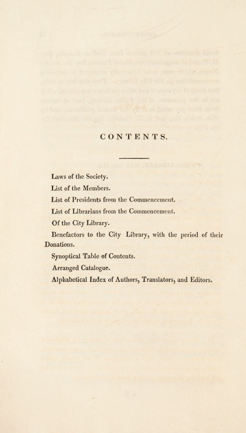 CONTENTS. Laws of the Society. List of the Members. List of Presidents from the Commencement. List of Librarians from the Commencement. Of the City Library. Benefactors to the City Library, with the period of their Donations. Synoptical Table of Contents. Arranged Catalogue. Alphabetical Index of Authors, Translators, and Editors.