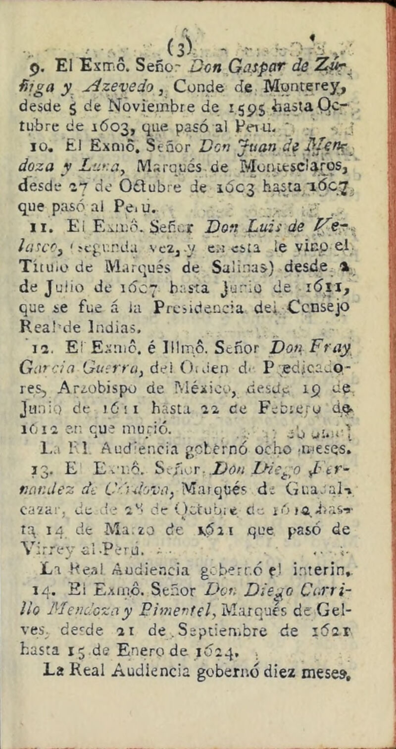 j). El Exmo. Seño- Don Gaspar de ñjga y Azevedo, Conde de Munterej^, desde 5 de Noviembre de 1.595 iiastaQc- tubre de 1603, que pasó al Hei u. ‘ 10. El Exmo. Señor Dsri Juan de,^f€nr_ doza y Marqués de Moirifcsc!a¿os, desde ey do Oólubre de ií5c3 ha,sta ióc^ que pasó ai Peí u. .... 11. Ei Es.¡i¡o. Señor Don Luis de /íi’fi’Cj ' ^cgl;^da vc2j .y c,! esta le vinp el. Tituio de Marqués de Salinas) desde % de Julio de 1ÓC7 bosta Junio de i6is, que se fue á la Presidencia dei. Consejo Reai’de Indias. 12. El Exnic. é lllmo. Señor Don Fray Gen cía Gu:rt ci¡ del OtJen d. P Edicaeo- res, A reobispo de México, desde 19 de. Junio de lóii hasta 22, de Fobioro dp- 1612 c.r. cu* murió. . cb oi-o) l,.i 1-1 Aud'encia gclCrnó ocho •nteses. 33. E Ev’iid. S\:Si\'.T. Don Diego tiar.dez dt C'.'ulova, Marqués dr Gi’.a.;ali ca2a!-, de dr 2'^' de íictubié de iO ra dnis-»- tq 14 de Ma.zo de v5ii que pasó de Yi.'rey di .perú. La .Keal Audiencia g.;berf.óej i.nterin,. 14. Ei E-xm.ó. Señor Den D:e^o Carri- to Mendozay Pimentel, Marques de Gel- veS; de'-de 21 de .Septiembre de 1021 hasta 15 de Enero de 1Ó24, La Real Audiencia gobernó diez mese».