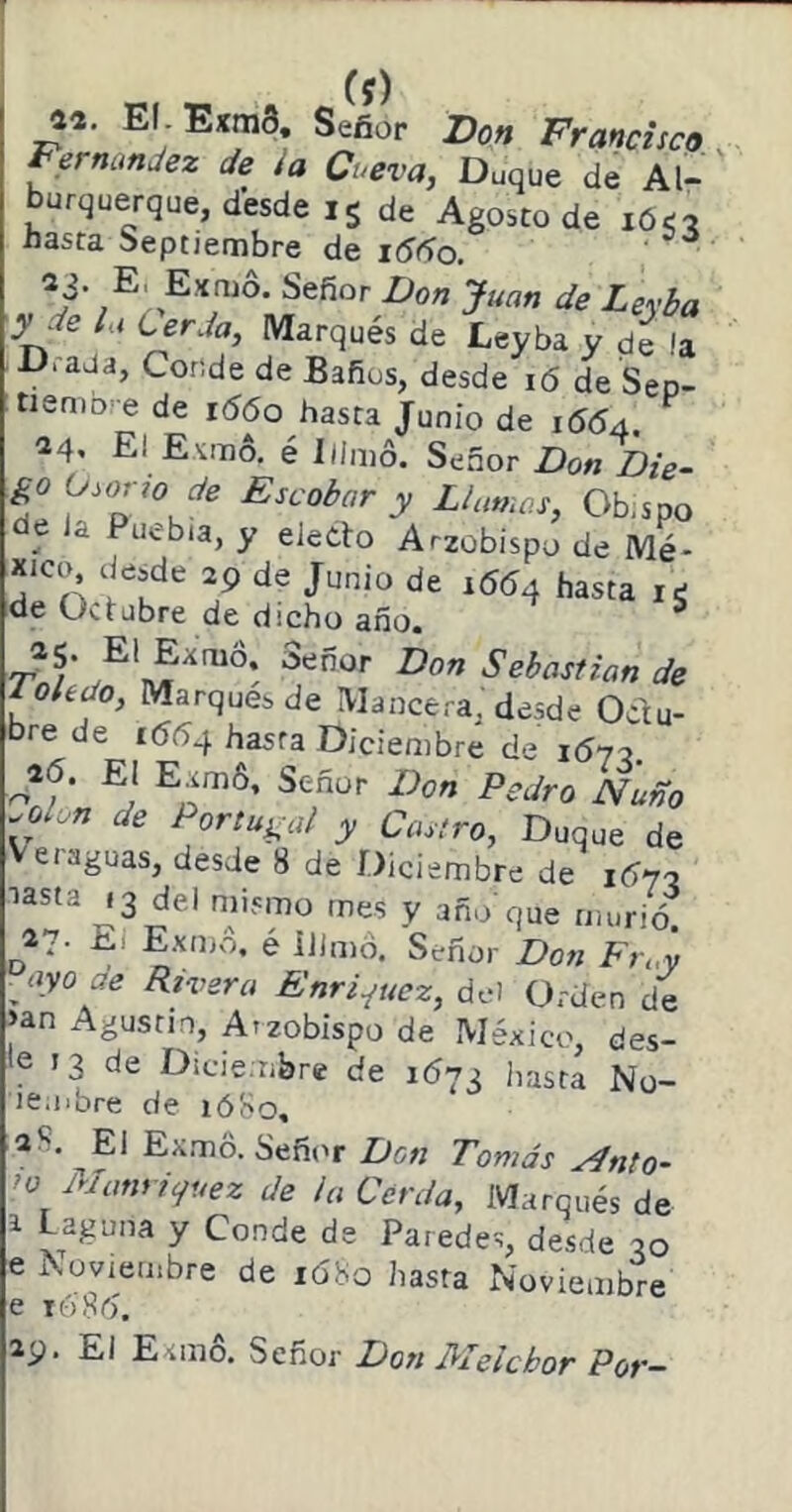 Cf) El Exm3. Señor Don Francisco . Fernandez de i a Cueva, Duque de Al- burquerque, desde, s de Agosto de lóo hasta Septiembre de 1660. ' 23. E. Exmo. Señor Don Juan de Leyba •y de la Lerda, Marqués de Leyba y de !a D,add, Conde de Baños, desde ló de Sep- tieniD'^ de i56o hasta Junio de 1564. 24* El Esimo. é Ilinio. Señor Don Die- :go O^orro de Escobar y Llamas, Ob;spo de ia Puebla, y electo Arzobispo de Mé- xico desde 29 de Junio de 1664 hasta le de 0<.tjbre de dicho año. ^ Sebastian de oledo, Marques de IVIancera, desde Octu- bre de 1664 hasta Diciembre de lóyo. i6. El Eam6. Señor Don Pedro Ñuño .olon de Portugal y Castro, Duque de Veraguas, desde 8 de Diciembre de 1ÍÍ70 27. El Exuivo. e iDmó. Señor Don Fn.y yiyo de Rivera Enri^uez, del Orden de >an Agustín, Arzobispo de México, des- le 13 de Dicie.ribre de 1673 hasta No- le.libre de lóSo, 28. El EAmo. Señi'r Don Tomás ^nto- ’o Mcmricfuez de la Cerda, Marqués de 1 Laguna y Conde de Paredes, desde 30 e iNoviembre de 1Ó80 hasta Noviembre lóXd. 29. El Exmó. Señor Don Melchor Por-