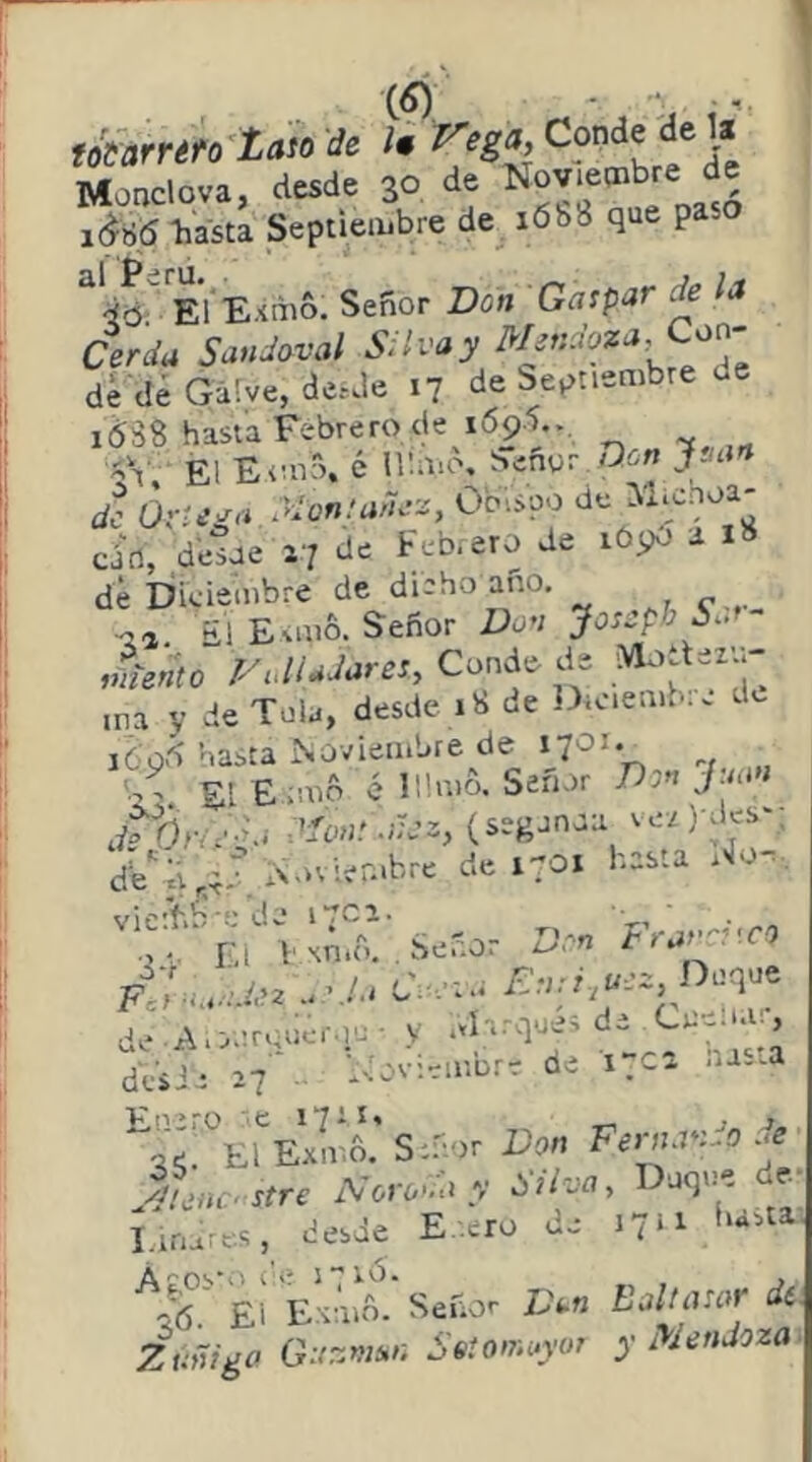 Mondo.., tede 3° do Novjo^b-o do idü6 hasta Septieiübre de iób8 que pa El Extiió. Señor Don Gaspar * la Cerda Sandaval S^lvay Mf'^oza, Co^' dé dé Galve, de¿de 17 de Septiembre d 1(538 hasta Febrero de 1695.., Él Etmó. é nimo, STenur Qcw jsiart de Óv-¿’^<i Xon;aru-¿, Obispo de oio, dotoo 27 do dd *'>9“ d IS dé Diciembre de diaho ano. ■05 a!E%m6. Señor Don JossphXa- viiento Vdudares. Conde de ina y de Tola, desde 18 de ]>iciemb:c de i6o5 hasta Noviembre de b, El E;mft c lümñ. Señor Don Jmí» ^'^onsdoz, (segonaa ve,) bks‘; de^ji^;;^.'. de 1701 hasta . o-, vieií..'■-dw i .ca- Frard'.c') ■2 V í.l 1‘xnio. , í>e..o. ^ FV,-..:Mu..rL.C.r..¡E^ d. A,2n««'''C- - y í''’'’: dVsia 27 . l^'ovieiuore de i.c^. .u-na ’^35™ErEJiÍ8.'Sn-.r Don Ferno-Do Je yohno stre Noro>d y Silva, Duque de- Linaies, desde E-.ero de 1711 hastaj E'JX Señor L\n Baltasar di Zuñida Ga-naa-. Setomayur y Mendoza