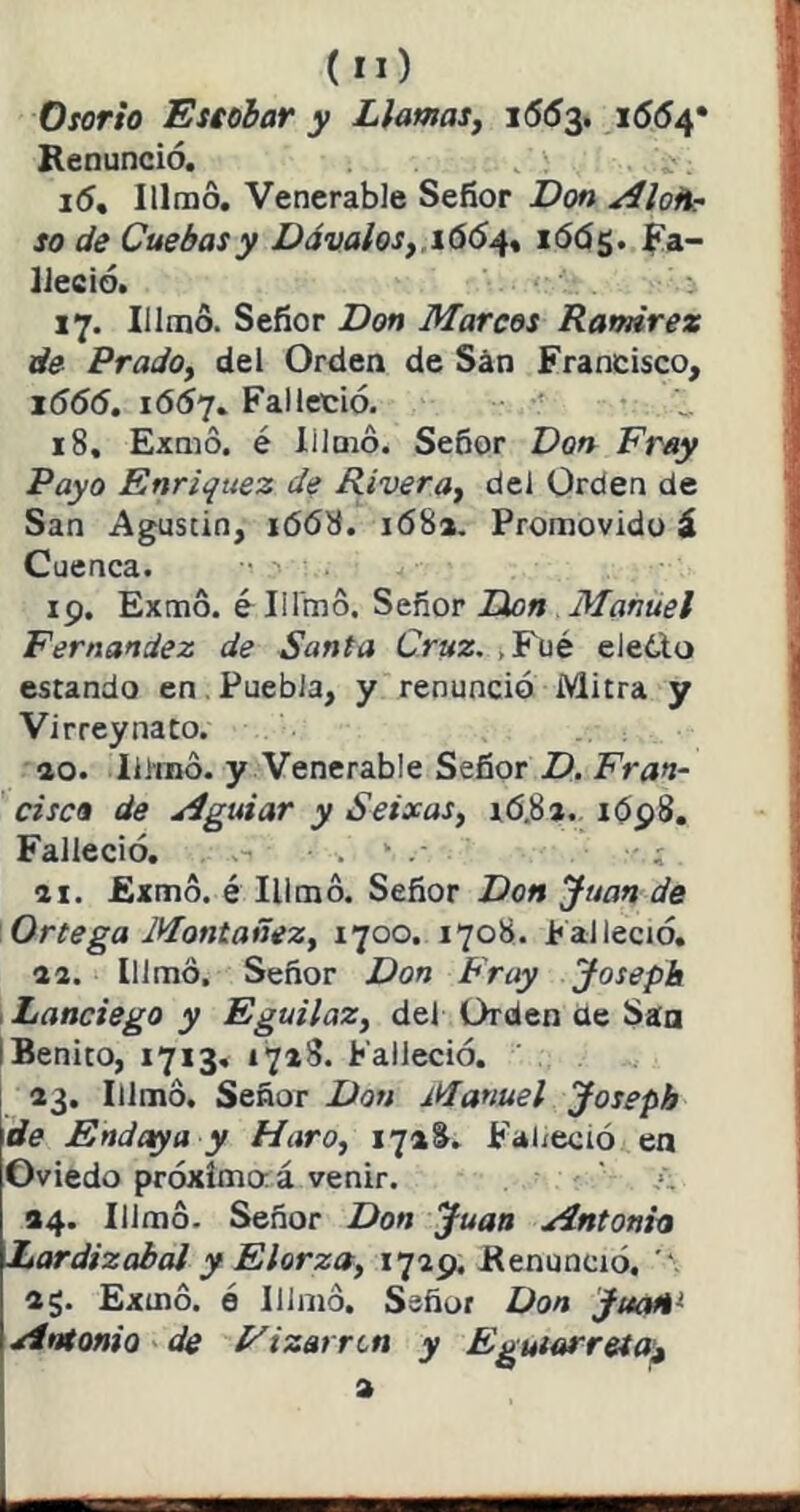 (íO Oíorh Esiobar y Llamasj 1553. i554* Renunció. i5, Illmo, Venerable Señor Don Alon- so de Cuebasy DávaloSf .i66^% lóóg. fa- lleció. 17. Illrao. Señor Don Marcos Ramírez de PradOy del Orden de San Francisco, lóóó. 1Ó57. Falleció. •' 18. Exnio. é lilmo. Señor Don Fray Payo Enriquez de Riveray del Orden de San Agustin, i(5ó8. 168». Promovido á Cuenca. 19. Exmo. é Illmo. Señor Don Manuel Fernandez de Santa Cruz. ¿Fué eledlo estando en. Puebla, y renunció Mitra y Virreynato. ao. Illmo. y Venerable Señor D. Fran- cisco de Aguiar y SeixaSy xó.Sa. 1Ó98, Falleció. . . ai. Exmo. é Illmo. Señor Don Juan de Ortega Montañezy 1700. 1708. Falleció. a a. Illmo. Señor Don Fny Josepb i Lanciego y EguilaZy del Orden ae San I Benito, 1713. 1718. Falleció. a3. Illmo. Señor Don Manuel Josepb de Endaya y Haroy 1718. Falleció en Oviedo próxima á venir. 34. Illmo. Señor Don Juan Antonia Lardizabal y Elorza, i7ap. Renunció. ag. Exmó. ó Illmo. Señor Don JuaH^ Antonio de F i zarrón y Egutarreta'^