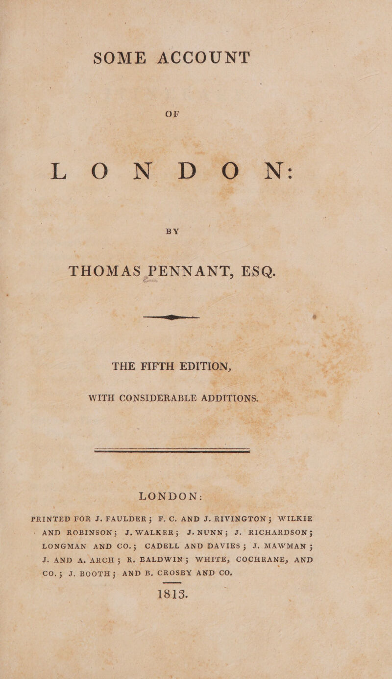 BY THOMAS PENNANT, ESQ. THE FIFTH EDITION, WITH CONSIDERABLE ADDITIONS. | pe LONDON: PRINTED FOR J. FAULDER ; F.C. AND J. RIVINGTON; WILKIE - AND ROBINSON; J.WALKER; J.NUNN; J. RICHARDSON; LONGMAN AND CO.; CADELL AND DAVIES; J. MAWMAN 5 J. AND A. ARCH; R. BALDWIN; WHITE, COCHRANE, AND CO.3; J. BOOTH; AND B, CROSBY AND CO, 1813.