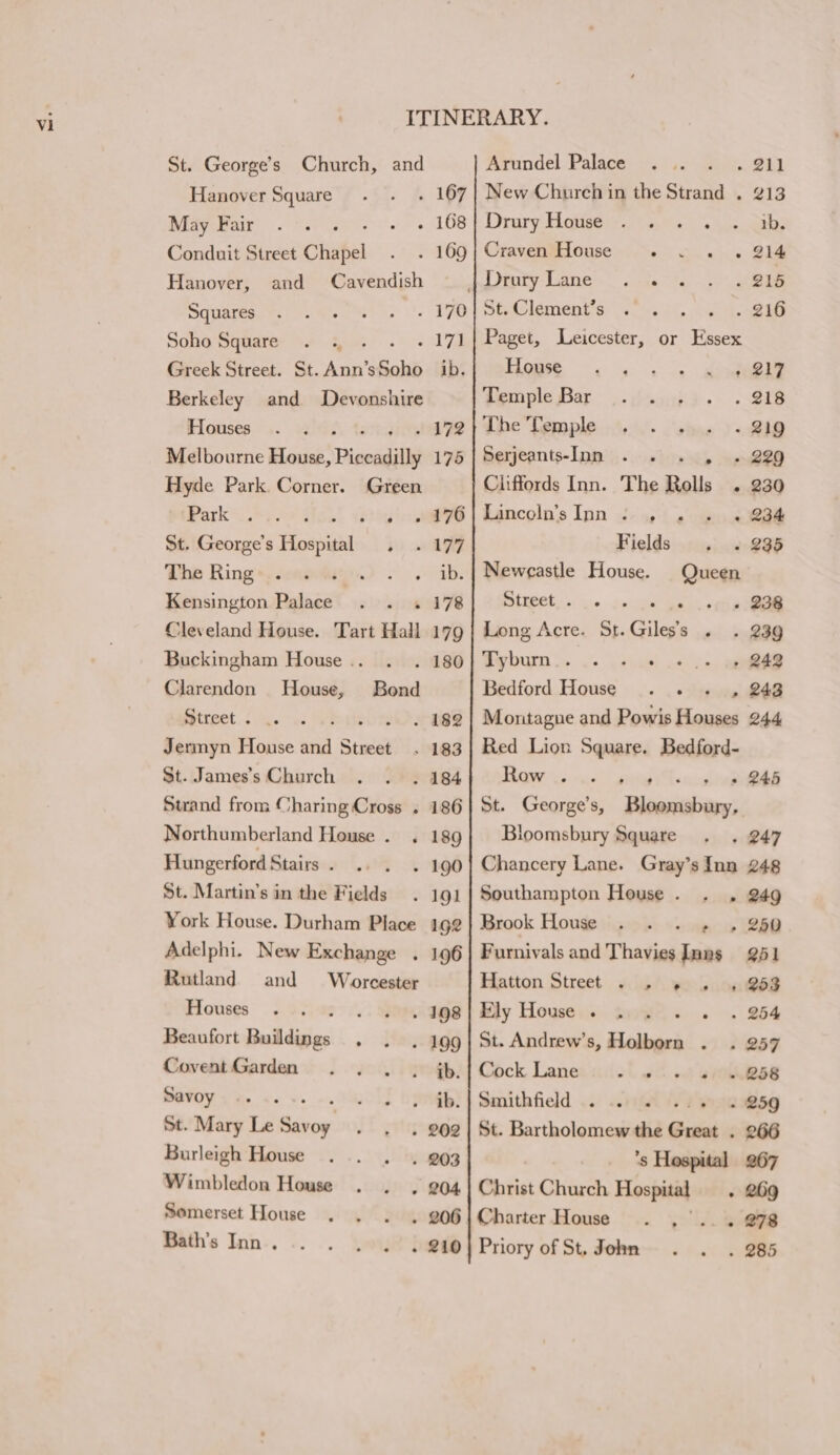St. George’s Church, and Hanover Square . 167 May Fair ; - 168 Conduit Street Chapel . 169 Hanover, and Cavendish Squares . 170 Soho Square . ., . vcak Va Greek Street. St. Ann’ Rake ib. Berkeley and Devonshire Houses AW '7 Melbourne House, Piccadilly 175 Hyde Park Corner. Green Parks Pye 4 aes St. George’s Hiospiaad . 199 The Ring eabs Kensington Palace - 178 Cleveland House. Tart Hall 179 Buckingham House .. . 180 Clarendon House, Bond Street . oo th es Jermyn House and Street . 183 St. James’s Church . 184 Stand from Charing Cross . 186 Northumberland House . . 189 Hungerford Stairs . - 190 St. Martin’s in the Fields. 191 York House. Durham Place 192 Adelphi. New Exchange . 196 Rutland and Worcester Houses ; . 198 Beaufort Buildings . 199 Covent Garden ib. Savoy | St. Mary Le lidiies » 202 Burleigh House . 203 Wimbledon House - 204 Semerset House . 206 Bath's Inn . . 210 Arundel Palace . 211 New Church in the Strand . 213 Drury House 1b. Craven House 214 |DraryLane . . 215 St. Clement’s 216 Paget, Leicester, or Essex Pigs -. gs ae pee Temple Bar 218 The Temple 219 Serjeants-Inn » »229 Cliffords Inn. The Rolls . 230 Lancoln’s Inn .- 4 2 o« a8 Fields 235 Newcastle House. Queen Street . 238 Long Acre. St. Giles’ + » 39 By bum ss. w. \Shabl oot ce 242 Bedford House... , 243 Montague and Powis Houses 244 Red Lion Square. Bedford- TRE vate? grea yts » 245 St. George's, Eiaanbien: Bloomsbury Square 247 Chancery Lane. Gray’sInn 248 Southampton House. . , 249 Brook House . . . ,» , 250 Furnivals and Thavies Inns 251 Hatton Street vs). yo bon@es Ely House .« Bris 254 St. Andrew’s, Holborn . 257 Cock Lane ok th. wt GYOINBSS Smithfield . : - 259 St. Bartholomew the Sidetin 266 ’s Hospital 267 Christ Church Hospital} . 269 Charter House . ,'.. . 278 Priory of St. John . 285