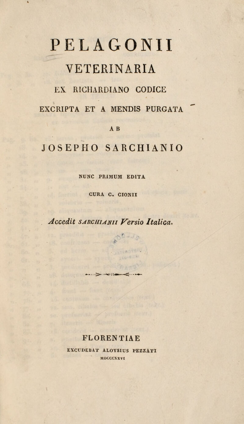 PELAGONII VETERINARIA EX. RICHARWANO CODICE EXCRIPTA ET A MENDIS PURGATA A B JOSEPEIO SARCHIANIO NUNC PRIMUM EDITA CURA C. CIONII Accedit SARCHiANii Versio Italica. FLORENTIAE EXCUDEBAT ALOYSIUS PEZZATI MDCCCXXVl