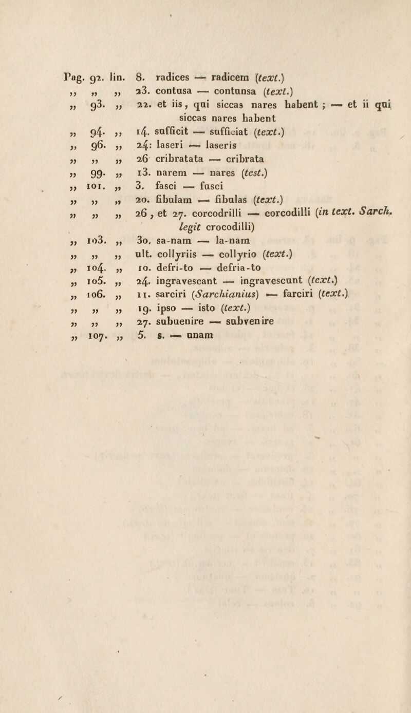 rag. 97. lin. 8. radices —• radicem [texl.) 77 77 33. contasa i— contansa (lext.) 93. 77 22. et iis, qai siccas nares habent ; — et ii qni sìocas nares habent » 94- 77 14. sufficit — sufficiat {text.) }> 96. 77 2^: laseri ~ laseris 77 77 26 cribratata cribrata 99- 77 i3. narem — nares (^test.) y> lOI. 77 3. fasci —- fasci V » 77 20. fibulam — fibalas (text.) » 77 26 f et 27. corcodrilli — corcodilli {in text. Sardi. legit crocodilli) io3. 77 3o. sa-nam — la-nam jy >» 77 alt. colljriis — collyrio (text.) 77 104. 77 IO. defri-to — defria-to 77 io5. 77 24. ingravescant — ingravescant (text.) 77 106. 77 II. sarciri (Sarchianius) — farciri (text.) 77 » 77 19. ipso — isto (text.) 77 77 27. sabaenire — sabrenire 77 107. 77 5. 8. — anam