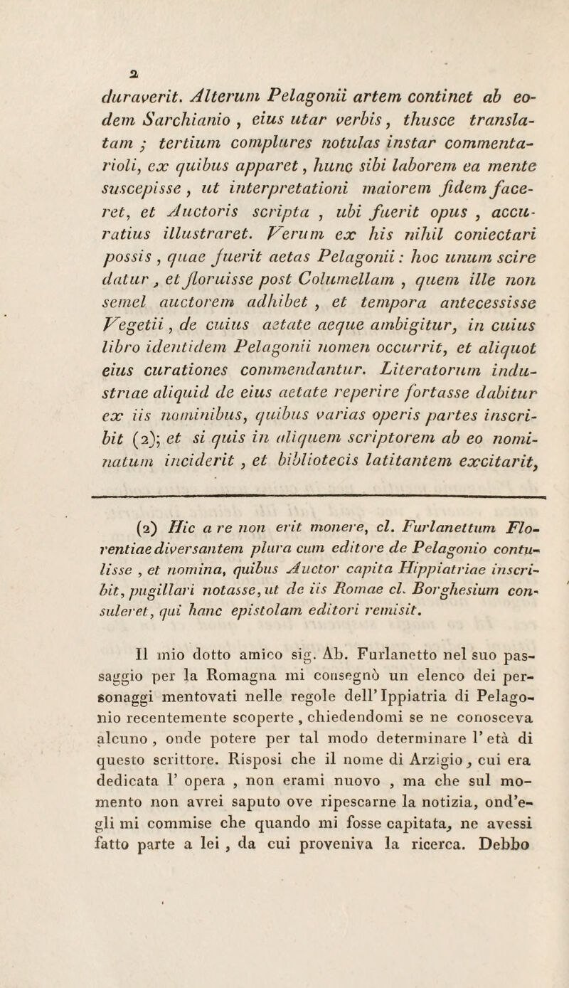 duraverit. Alterum Pelatomi artem continet ab eo- dein Sarchiamo , eius utar oerbis, thusce transla- tam • tertium complures notulas instar commenta^ rioli, ex quibus apparet, liunc sibi laborem ea mente suscepisse , ut interpretationi maiorem fidem face- ret, et Auctoris scripta , ubi fuerit opus , aceti- ratius illustrarct. Veriim ex Jiis riihil coniectari possis , quae Juerit aetas Pelagonii : hoc unum scire datur, et Jloruisse post Columellam , quem ille noti semel auctorem adhibet , et tempora antecessisse J^egetii, de cuiiis aztate aeque ambigitur, in cuius libro identidem Pelagonii nomen occurrit, et aliquot eius curationes cominendantur. Literatorum indù- striae aliquid de eius aetate reperire fortasse dabitur ex iis naminibus, quibus varias operis partes inscri- bit (2}; et si quis in (diquem scriptorem ab eo nomi- natum iiieiderit , et bìhliotecis latitantem excitarit, (2) Hic a re non erit moiiere, cl. Fuvlanettum Fio¬ rentine diversantem plura cuin editore de Pelagoiiio contu- lisse , et nomina, quibus Auctor capita Hippiatriae inscri- bit, jmgillari notasse, ut de iis Romae cL Borghesium con~ suleret, qui hanc epistolam editori reniisit. Il mìo dotto amico sig. Ab. Furlanetto nel suo pas¬ saggio per la Romagna mi consegnò un elenco dei per¬ sonaggi mentovati nelle regole dell’Ippiatria di Pelago- nio recentemente scoperte , chiedendomi se ne conosceva alcuno , onde potere per tal modo determinare 1’ età di questo scrittore. Risposi che il nome dì Arzigio^ cui era dedicata 1’ opera , non erami nuovo , ma che sul mo¬ mento non avrei saputo ove ripescarne la notizia, ond’e- gli mi commise che quando mi fosse capitata^ ne avessi fatto parte a lei , da cui proveniva la ricerca. Debbo