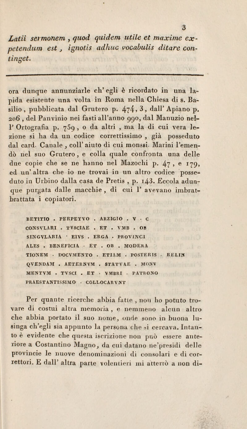 Lata sevmonem , quoti qiiìdem utile et maxime ex- petendum est, ignotis adliuc vocabulis ditare con- tiuget. ora dunque annunziarle eh’ egli è ricordato in una la¬ pida esistente una volta in Roma nella Chiesa di s. Ba¬ silio , pubblicata dal Grutero p. 474»^) dall’Apiano p. 206 , del Panvinio nei fasti all’anno 990, dal Manuzio nel- P Ortografia p. 769 , o da altri , ma la di cui vera le¬ zione si ha da un codice correttissimo , già posseduto dal card. Canale , coll’aiuto di cui inonssi. Marini l’emen¬ dò nel suo Grutero, e colla quale confronta una delle due copie che se ne hanno nel Mazochi p. 47 ? c 179, ed un’altra che io ne trovai in un altro codice posse¬ duto in Urbino dalla casa de Pretis , p. i43. Eccola adun¬ que purgata dalle macchie , di cui 1’ avevano imbrat- brattata i copiatori. BETITIO . PERPETVO . ARZIGIO . V • C CONSVLARI . TVSClAE . ET . VMB . OB SINGVLAEIA • ElVS . ERGA . PROViNCI ALES . beneficia ■ ET . OB . MODERA TIONEM . DOCVMENTO • ETIAM . POSTER IS • RELIN QVENDAM . AETERNVM . STATVAE . MONV MEWTVM . TVSCI . ET ■ VMBRI • PATRONO PRAESTANTISSIMO • COLLOCARVNT Per quante ricerche abbia fatte , non ho potuto tro¬ vare di costui altra memoria , e nemmeno alcun altro che abbia portato il suo nome, onde sono in buona lu¬ singa ch’egli sia appunto la persona che si cercava. Intan¬ to è evidente che questa iscrizione non può essere ante¬ riore a Costantino Magno, da cui datano ne’presidi delle provincie le nuove denominazioni di consolari e di cor¬ rettori. E dall’ altra parte volentieri mi atterrò a non di-