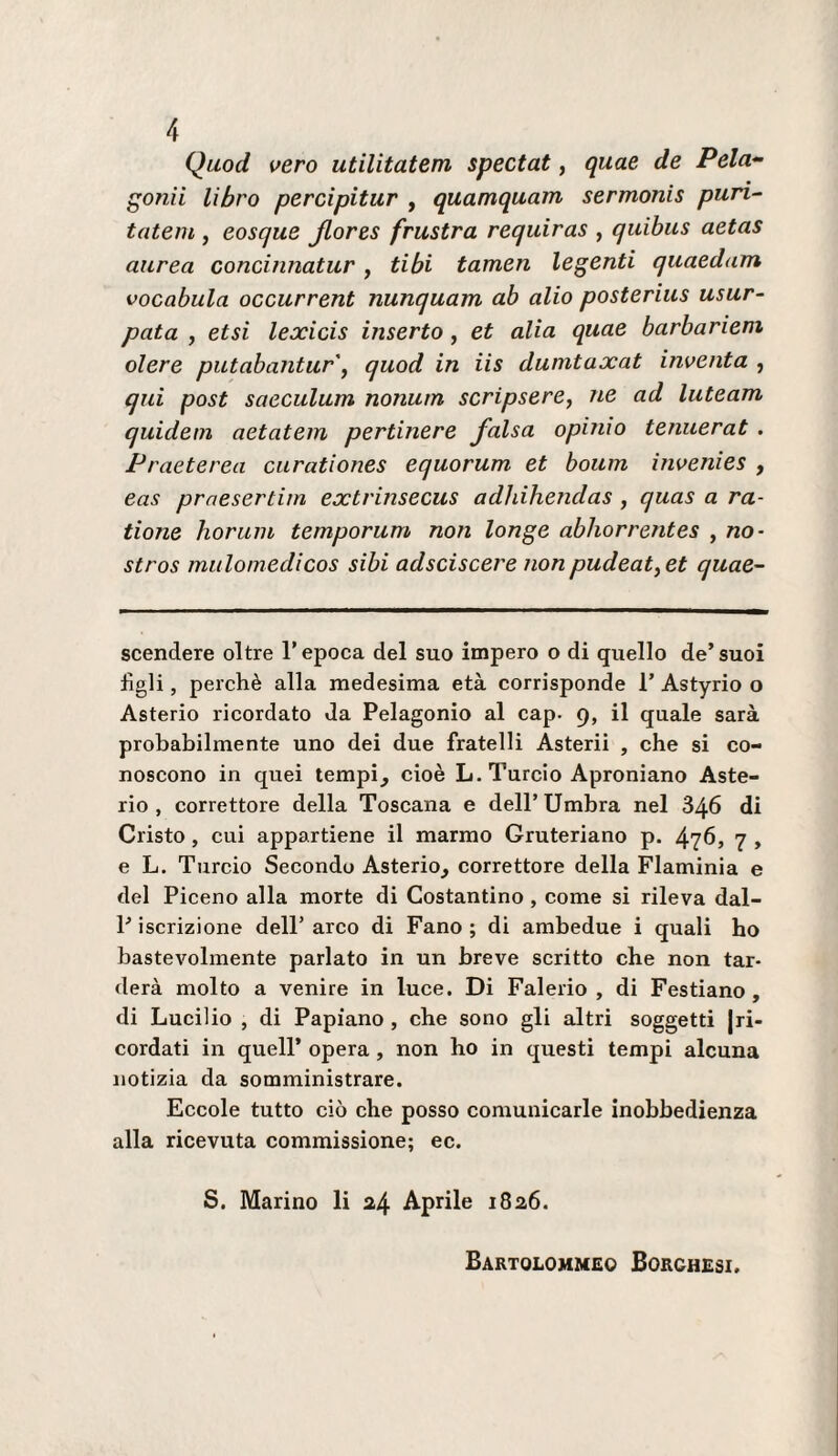 Quod vero utilitatem spectat, quae de Pela¬ tomi libro percipitur , quamquam sermonis puri- tatem , eosque Jlores frustra requiras , quibus aetas aurea concinnatur, Ubi tamen legenti quaedam vocabula occurrent nunquam ab alio posterius usur¬ pata , etsi lexicis inserto, et alia quae barbarieni olere putabantur\ quod in iis dumtaxat inventa , qui post saeculum nonum scripsere, ne ad luteam quidem aetatem pertinere falsa opinio tenuerat . Praeterea ciirationes equorum et boum invenies , eas prnesertim extrinsecus adhihendas , quas a ra- tione horiiin temporum non longe abhorrentes , no- stros mulomedicos sibi adsciscere nonpudeat^et quae- scendere oltre T epoca del suo impero o di quello de’ suoi figli, perchè alla medesima età corrisponde 1’ Astyrio o Asterio ricordato da Pelagonio al cap. 9, il quale sarà probabilmente uno dei due fratelli Asterii , che si co¬ noscono in quei tempi^ cioè L. Turcio Aproniano Aste¬ rio, correttore della Toscana e dell’Umbra nel 346 di Cristo, cui appartiene il marmo Gruteriano p. 476, 7 , e L. Turcio Secondo Asterio^ correttore della Flaminia e del Piceno alla morte di Costantino, come si rileva dal- P iscrizione dell’ arco di Fano ; di ambedue i quali ho bastevolmente parlato in un breve scritto che non tar¬ derà molto a venire in luce. Di Falerio , di Festiano , di Lucilio , di Papiano , che sono gli altri soggetti {ri¬ cordati in queir opera , non ho in questi tempi alcuna notizia da somministrare. Eccole tutto ciò che posso comunicarle inobbedienza alla ricevuta commissione; ec. S. Marino li a4 Aprile 1826. Bartolommeo Borghesi.