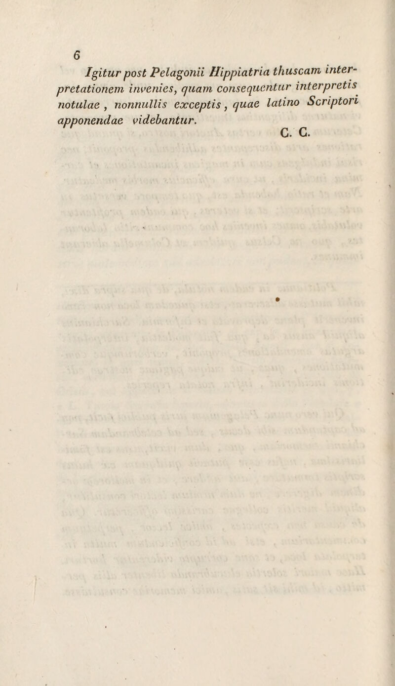 Igitur post Pelagonii Hippiatria thuscam inter- pretationein iiivenies, quam consequcntur interpretis notulae , nonnullis exceptis, quae latino Scripton apponendae videbantur. C. C.
