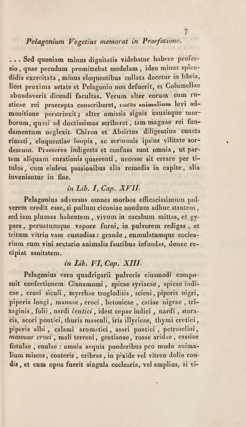 Pelagonium Vegctius memorat in Praefalione. , . . Sed quoniam minus dignilalls videbalur habere profds- sio, quae pecudum promittebat medelam , ideo miniis splen- didis exercitata , miims eloquenlibus collata docelur in Itbris, licei proxima aelate et Pelagonio non defuerit, et Golumellae abundaverit dicendi facultas. Veruna alter eorutn cuin ru- sticae rei praecepta conscriberet, curas nnimollum levi ad- monitione perstrinxit^ alter omissis signis causisque mor- borum, quasi ad doclissimos scriberet, lam magnae rei fun- damentuoi ueglexit. Ghiron et Absirlus dilìgentius cuncta rimati, eloquentiae inopia , ac sermonis ipsius vilitate sor- descuut. Praeierea indigesta et confusa sunt omnia, ut par- tem aliquam curalionis quaerenti, necesse sit errare per ti- tulos, cum eisdem passionibus alia remedia in capite, alia inveniantur in fine. in Lib. I, Cap. XVll Pelagonius adversus omnes morbos efficacissimum pub verem credit esse, si pullum ciconiae nondum adhuc stantein , sed iam plumas habentem , vivum in cacabum miltas, et gy- pses , perustumque vapore fumi, in pulverem redigas , et tritum vitrio vase custodias : grande , cumulatumque coclea- rium cum vini sextario animalis faucibus infundas, donec re- cipiat sanilatem. in Lib. VI, Cap. XIII. Pelagonius vero quadrigarii pulveris eiusmodi compo- suit confectionem- Ginnamomi , spicae syriacae, spicae indi- cae , croci siculi, myrrhae trogloditis, scieni, piperis nigri, piperis longi, mannae, croci , betonicae , caliae nigrae , tri- xaginis , foli!, nardi lentici, idest cepae indici ^ nardi , stora- cis, acori pontici, thuris masculi, iris illyricae, tliyrai eretici, piperis albi , calami aromatici, asari pontici, petroselini, mannae croci, mali terreni, gentianae, rosae aridae, cassiae fistulae , enulae : omnia aeqiiis ponderibus prò modo anima- lium misces, conteris , cribras, in pixide vel vitreo dolio con- dis, et cum opus fuerit singola coclearia, vel amplius, si vi-