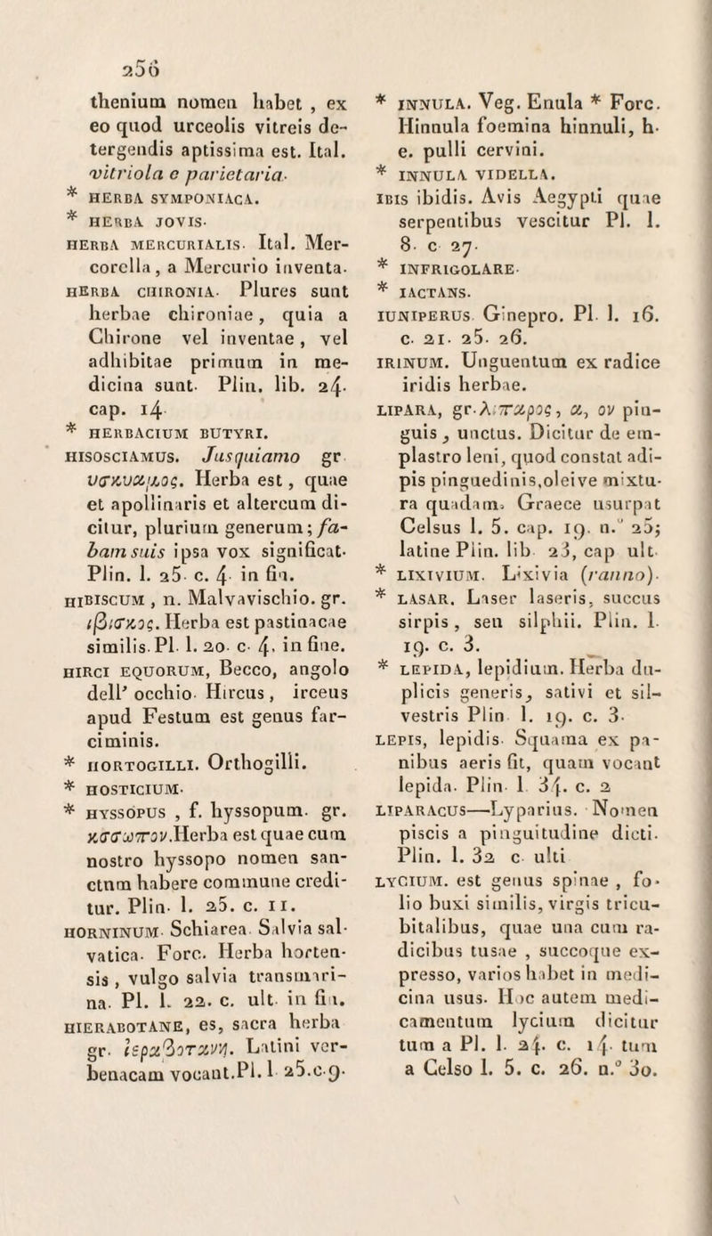r 25 o thenium nomoii habet , ex eo quod urceolis vitreis de-* tergeiidis aptissima est. Ital. vìtriola c parietaria- * HERBA. SYMPONIACA. * herba jovis- herbA mercurialis- Ital. Mer- corclla, a Mercurio inventa- herba cuironia- Plures sunt herbae cliironiae, quia a Cliirone vel inventae, yel adliibitae primutn in me¬ dicina sunt- Pliii. lib. 24- cap. i4 * herbacium butyri. hisosciamus. Jusquiamo gr vs’nvapjOg. Herba est, quae et apollinaris et altercum di- cilur, pluriutn generuni; fa- bamsuis ipsa vox significat- Plin. 1. aS c. 4 ifi fi'i* hibiscum , n. Malvaviscbio. gr. {(^icrzog. Herba est pastinacae similis-Pl 1. ao- c 4- birci equorum, Becco, angolo dell’ occhio Hirciis , irceus apud Festum est genus far- ciminis. * BORTOGiLLi. OrtliogilH. * HOSTICIUM- * HYssopus , f. hyssopum- gr. XCTiJ'óJTrav.Herba est quae cum nostro hyssopo nomen san- ctnm habere commune credi- tur. Plin- 1. 25. c. II. horninum Schiarea. Salvia sai- vatica- Foro. Herba borten- sis , vulgo salvia transtuari- na- PI. l. 22. c. ult in Un. hierabotAne, es, sacra herba gr- Ispx^oTXVVj. Latini vor- benacam vocant.Pl. 1 25.c-()- * innula. Veg. Enula * Forc. Hinnula foemina hinnuli, h- e. pulii cervini. * INNULA VIDELLA. IBIS ibidis. Avis Aegypti quae serpentibus vescitur PI. 1. 8- c 27- * INFRIGOLARE- * lACTANS- iuniperus Ginepro. PI 1. 16. c- 21- 25- 26. iRiNUM. Uiiguentucn ex radice iridis herbae. LIPARA, gr-ÀiTXpOg , Xi ov piu- guis , unctus. Dicilur de ein- plaslro leni, quod constai adi- pis pinguedinis.oleive mixtu- ra quadain:. Graece usurpai Celsus 1. 5. cap. ig. n.“ 20; latine Piin. lib 2.3, cap ult * LixiviUiM. L'xivia (ranno). * LASAR. Laser laseris, succus sirpis, sen silpliii. Plin. 1- 19. c. 3. * LEPIDA, lepidiutn. Herba du- plicis generis_, salivi et sil- vestris Plin 1. 19. c. 3- LEPis, lepidis Squama ex pa- nibus aeris fit, quam vocant lepida- Plin 1 df. c. 2 LiPARAcus—Lyparius. Nomen piscis a pingui indine dicti- Plin. 1. 82 c ulti lyOium. est geiius spinae , fo¬ lio buxi similis, virgis tricu- bitalibus, quae una cum ra- dicibus tusae , succoque ex¬ presso, varios habet in medi¬ cina usus- Hoc autem medi- camentum lycium dicitur tum a PI. 1- 2i\. c. i4- tum a Gelso 1. 5. c. 26. a.” 3o.
