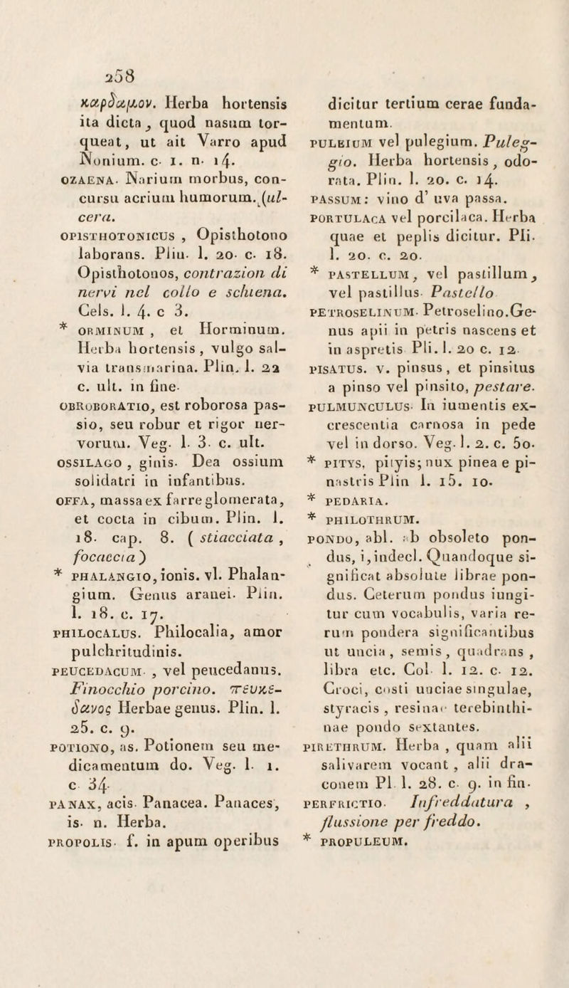 u3S KOipèuixav. Herba hortensis ita dieta ^ quod nasiim tor- queat, ut ait Varrò apud Noriium. c I. n- i 4- OZAENA- Nariutn morbus, con- cursu acriutu lxumorum,^(uZ- ceru, OPisTHOTONicus , Opistbotono laboraiis. Pliu. 1. 20- c. i8. Opistbotoaos, contrazion di nervi nel collo e schiena, Gels. 1. 4* c 3. * ORMINUM , et Horminum, Hciba hortensis, vulgo sal¬ via transinarina. Plin. 1. 2,2 c. ult. in fine- OBROBORATio, est roborosa pas- sio, seu robur et rigor ner- vorum. Veg. 1- 3 c. ult. ossiLAGO , ginis. Dea ossiuni solidatri in iufantibus. OFFA, massaex farreglomerata, et cocta in cibiun. Piin. 1. 18. cap. 8. {^stiacciata, focaccia ) * PHALAWGTO, ionis. vi. Phalan* gium. Genris aranci. Plin. 1. 18. c. l'J. PHiLocALus. Pliilocalia, amor pulchritudinis. PEUCEOACUM , vel peucedanus. Finocchio porcino. TrevKS- ScivoQ Herbae geaus. Plin. 1. 35. c. 9. POTioNO, as. Potlonein seu me' dicamentum do. Veg. 1. 1. c 34 l’ANAx, acis Panacea. Panaces, is- n. Herba. FROPOLis f. in apum operibus dicitur tertium cerae funda- mentuni. puLEiuM vel pulegium. Paleg¬ gio. Herba hortensis , odo¬ rata. Plin. 1. 20. c. 14. passum: vino d’ uva passa. PORTULACA vel porcilaca. Herba quae et peplis dicitur. Pii- 1. 20. C. 20- * PASTELLUM, vel pastillum^ vel pastillus Pastello PETROSELiJVUM- Petroselino.Ge* nus apii in petris nasoens et in aspretis Pii. 1. 20 c. 12 pisATUs. V. pinsus, et pinsitus a pinso vel pinsito, pestare. puLMUNcULUs lu iutuentis ex- crescentia carnosa in pede vel in dorso. Veg.l.2.c. 5o. * piTYs, piiyis; nux pinea e pi- nastris Plin 1. l5. io. * PEDARIA. * philothrum. PONDO, abl. : b obsoleto pon- dus, i,indeci. Quandoque si¬ gnificai absolule librae pon- dus. Geterum pondus iungi- tur cum vocabulis, varia re- ru'H pondera significaniibus ut lincia, semis, quadrans , libra eie. Gol 1. 12. c- 12. Groci, osti uuciae singulae, styracis , resinar terebinllii- nae pondo sextanles. PIRETHRUM. Herba , quam alii salivarem vocant , alii dra- conein PI 1. 28. c- 9. in fin- PERFKicTio- Infreddatura , flussione per freddo. * PROPULEUM.