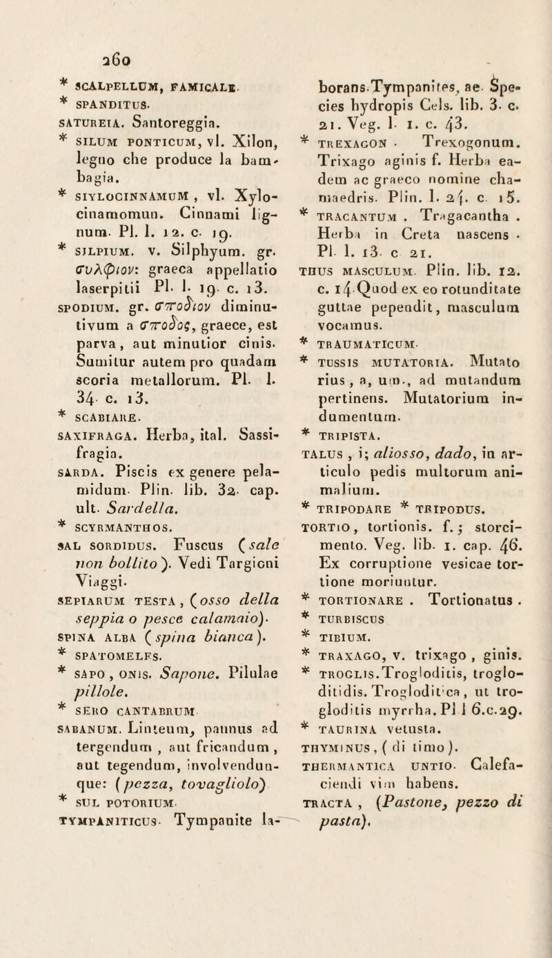 * SCALpELLUM, famical*. * SPANDITU8. satureia. Santoreggia. * SILUM PONTICUM, vl. Xilon, legno che produce la baai' bagia. * siylocinnAmuM , vl. Xylo- cinamomun. Cinuatni lig- num. PI. 1. j 2. c. 19. * SJLPiuM. V. Silphyum. gr* O'vÀpiov: graeca appellatio laserpilii PI. 1. 19 c. i3. spODiuM. gr. (Tiro^iov diminu- tivum a graece, est parva, aut minulior cinis. Suuiilur autem prò quadam scoria metallorum. PI. 1. 34 c. i3. * scabiaue. sAxiFRAGA. Herba, ilal. Sassi- fragia. SARDA. Piscis ex genere pela- niidum- Plin. lib. 3a- cap. ult. Sardella. * SCYRMANTHOS. saIj soRDiDUS. Fuscus (^salo non bollito'). Vedi Torgioni Viaggi. sEpiARUM TESTA, (0550 della seppia o pesce calamaio). SPINA alba (^spilla bianca). * SPATOMELFS. * sapo , ONis. Sapone. Pilulae pillole. * SERO CANTABRUM sabanum. Linteuni, pannus ad tergendiiir» , aut fricandum , aut tegendum, involvendun- que: {pezza, tovagliolo) * SUL POTORIUM TYMPAN1TICU9- Tympauite la- borans.TympanifPS^ ae- Spe- cies bydropis Gels. lib. 3. c. 21. Veg. 1- I. c. 43. * trexagon • Trexogonuni. Trixago aginis f. Herba ea- dem ac graeco nomine cha- niaedris. Plin. 1. 3.\. c i5. * tracantu.m . Tragacantha . Heiba in Creta nascens • PI 1. l3 c 21. THUS MASCULUM Plin. lib. 12. c. i4 Quod ex eo rotunditate gultae pependit, masculum vocamus. ^ traumaticum- * Tussis aiutatoria. Mutato rius , a, um., ad mutandum pertinens. Mutatoriura in- dumenturn. * TRIPISTA. TALUs , i; aliosso, dado, in ar- liculo pedis nmltorum ani¬ mai iuni. * TRIPODARE * TRIPODUS. TORTio , tortionis. f. ^ storci¬ mento. Veg. lib. I. cap. 4b*. Ex corruptione vesicae tor- lione moriuiitur. TORTIONARE . Tortionatus . * TURBISCUS * TIBIUM. * TRAXAGO, v. trixago , ginis. * TROGLis.Trogloditis, troglo- ditidis. Troglod it'ca, ut tro- gloditis niynha.Pl 1 6.C.29. TAURINA vetusta. THYMINUS,{dÌ timo). TBERM ANTICA UNTIO. Galcfa- ciendi vili» habens. TRACTA , {Pastonej pezzo di pasta), * r,