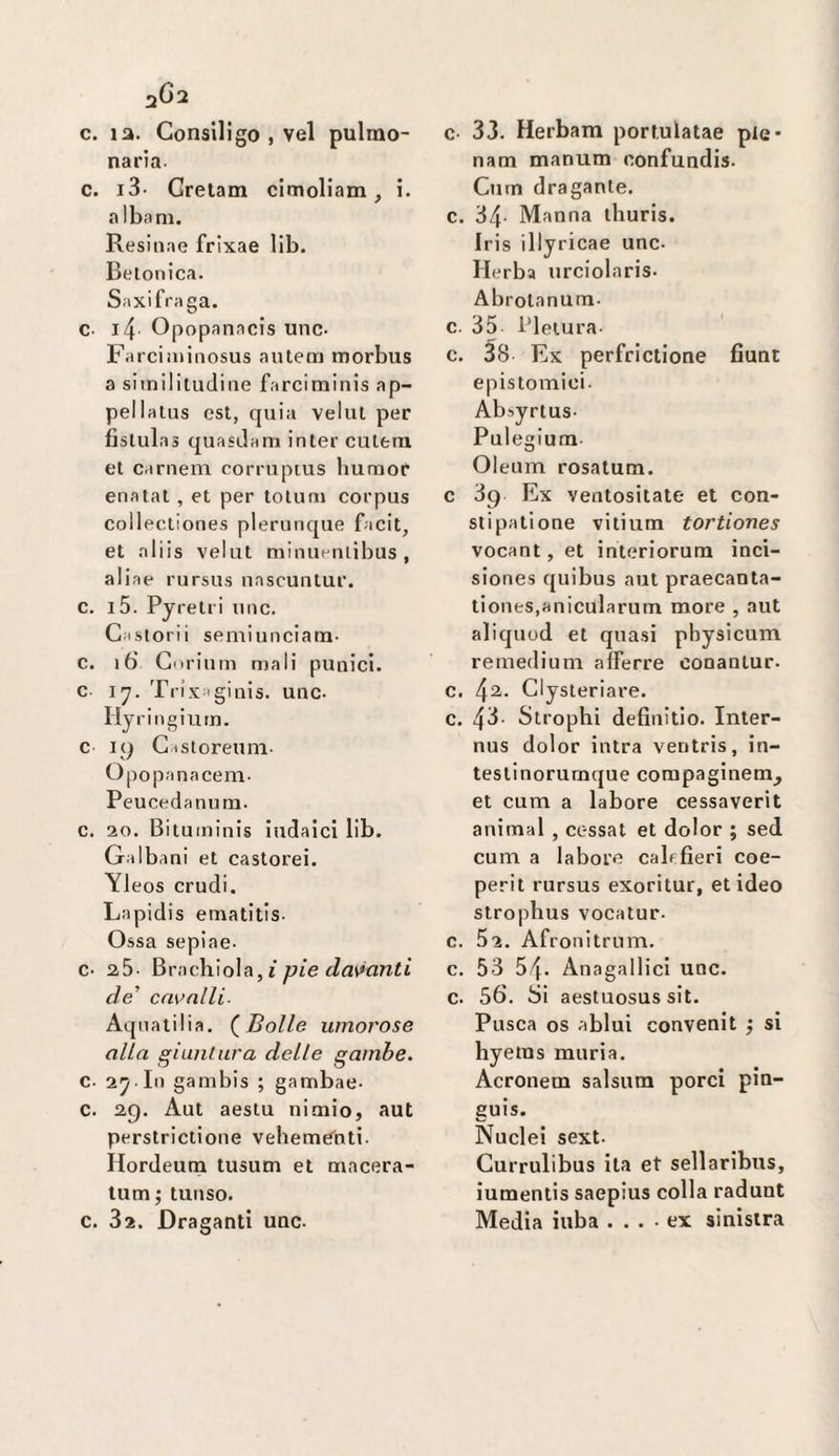 aGa c. la. Gonsiligo , vel pulmo- naria- c. i3- Gretam clmollam ^ i. albani. Resiiiae frixae lib. Betonica. Saxifraga. c. i4 Opopanacis unc- Farciminosus autem morbus a si in il lindi ne farciminis ap¬ pai lalus est, quia velili per fislulas quasdam inter culeru et cameni corruptus bum or enatat , et per tolum corpus collectiones plerunque facit, et aliis velut niinuenlibus , aliae rursus nascuntur. c. i5. Pyrelri unc. Gaslorii semiunciatn- c. i6 Gorium mali punici, c \’j. Trìx'ginis. unc. Hyringium. c 19 Gastoreuni- Opopanacem- Peucedanum. c. 20. Bituininis iudaici lib. Galbani et castorei. Yleos crudi. Lapidis ematltis- Ossa sepiae- c- 25- ^vvìq\\\o\?ì,ì pie da'^anti de’ cavalli- Aqnatilia. (^Bolle umorose alla giiinlura delle gambe. c. 2^ In gambis ; gambae- c. 29. Aut aestu nioiio, aut perstrictione vebemCnti. Hordeum tusum et macera- lum; tunso. c. 32. Draganti unc. c 33. Herbam portulatae pie- nam manum confundis. Cutn dragante, c. 34- Manna lliuris. Iris illyricae unc. Herba urciolaris. Abrolanum. c. 35 Pletura- c. 38 Ex perfrictione fiunt epistomici. Absyrlus- Pulegium Oleum rosatum. c 39 Ex ventositate et con- slipatione vitium tortiones vocant, et interiorum inci- siones quibus aut praecanta- tiones.anicularum more , aut aliquod et quasi physicum remedium aìFerre conanlur. c. ^2. Clysteriare. c. 43- Strophi definitio. Inler- nus dolor intra ventris, in- testinorurnque compaginem^ et cum a labore cessaverit animai , cessai et dolor ; sed cum a labore cali fieri coe- perit rursus exoritur, et ideo strophus vocalur. c. 52. Afronitrum. c. 53 54. Anagallici unc. c. 56. Si aestuosus sit. Pusca OS ablui convenit j si hyetus muria. Acronetn salsum porci pin- guis. Nuclei sext. Gurrulibus ita et sellaribus, iumentis saepius colla raduni Media iuba .... ex sinistra