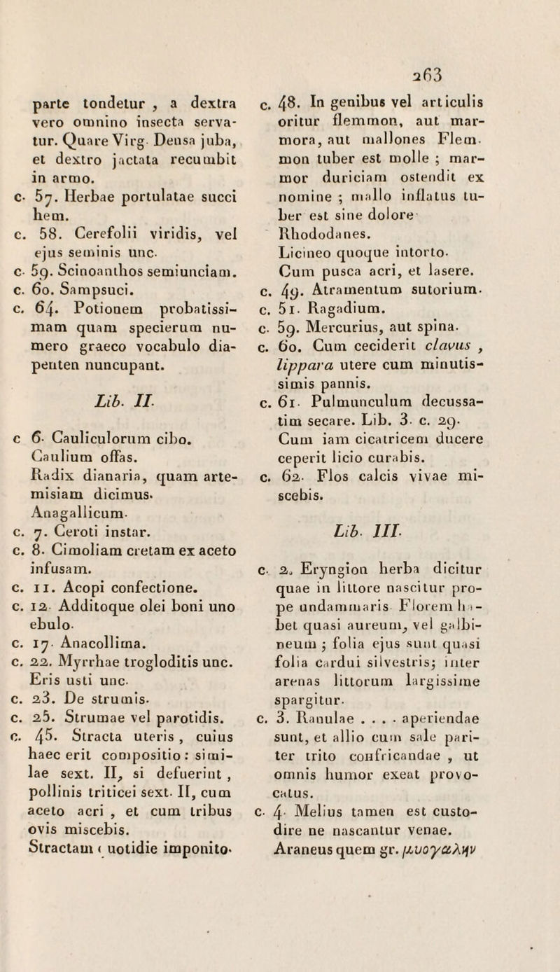 parte tondelur , a dexlra vero oainino insecta serva- tur. Quare Virg Densa juba, et dexiro jactata recumbit in armo. c- 5y. Herbae portulatae succi beni. c. 58. Cerefolii viridis, vel ejus seminis unc. c 5g. Scinoanihos semiunciam. c. 6o. Sampsuci. c. 64. Potiouem probatissi- niam quam specieruna nu¬ mero graeco vocabolo dia- periten nuncupant. Zi6. IL c 6- Cauliculorum cibo. Cauliuna ofFas. Radix dianaria, quam arte- misiam dicimus. Anagallicum- c. y. Geroti instar, c. 8. Cimoliam cretam ex aceto infusam. c. II. Acopi confectione. c. 12 Additoque olei boni uno ebulo- c. Anacollitna. c. 22. Myrrhae trogloditis unc. Eris usti unc. c. 2,3. De struinis- c. 20. Strumae vel parotidis. c. 4^ Stracta uteris , cuius haec erit compositio : simi- lae sext. II, si defnerint , pollinis triticei sext. II, cum aceto acri , et cum tribus ovis miscebis. Stractam ( uotidie imponìto< 2^3 c. 48- Il genibus vel articulis oritur flemmon, aut mar¬ mora, aut mallones Fieni, mon tuber est molle ; mar- mor duriciam oslendit ex nomine ; mallo inilalus lu- ber est sine dolore Rhododanes. Licineo quoque intorto. Cum pusca acri, et lasere. c. 4i)’ Atramenlum sutorium- c. 5l. Ragadium. c. 69. Mercurius, aut spina, c. 60. Cum ceciderit clavus , lippava utere cum minutis- simis pannis. c. 61. Pulmunculum decussa- tim secare. Lib. 3. c. 29. Cum iam cicairicem ducere ceperit licio curabis. c. 62. Flos calcis vivae mi¬ scebis. Lib. Ut c. 2. Eryngion herba dicitur quae in littore nasci tur pro- pe undammaris Floiemli i- bet quasi aureum, vel galbi- neum 5 folia ejus sunt quasi folia Cardui silvestrisj iiiter arenas littorum largissime spargitur. c. 3. Ranulae .... aperiendae sunt, et albo cum sale pari- ter trito confi icandae , ut omnis humor exeat provo- catus. c. 4. Mei ius tamen est custo¬ dire ne nascantur venae. Araneus quem gr. fMvoyctÀ^v