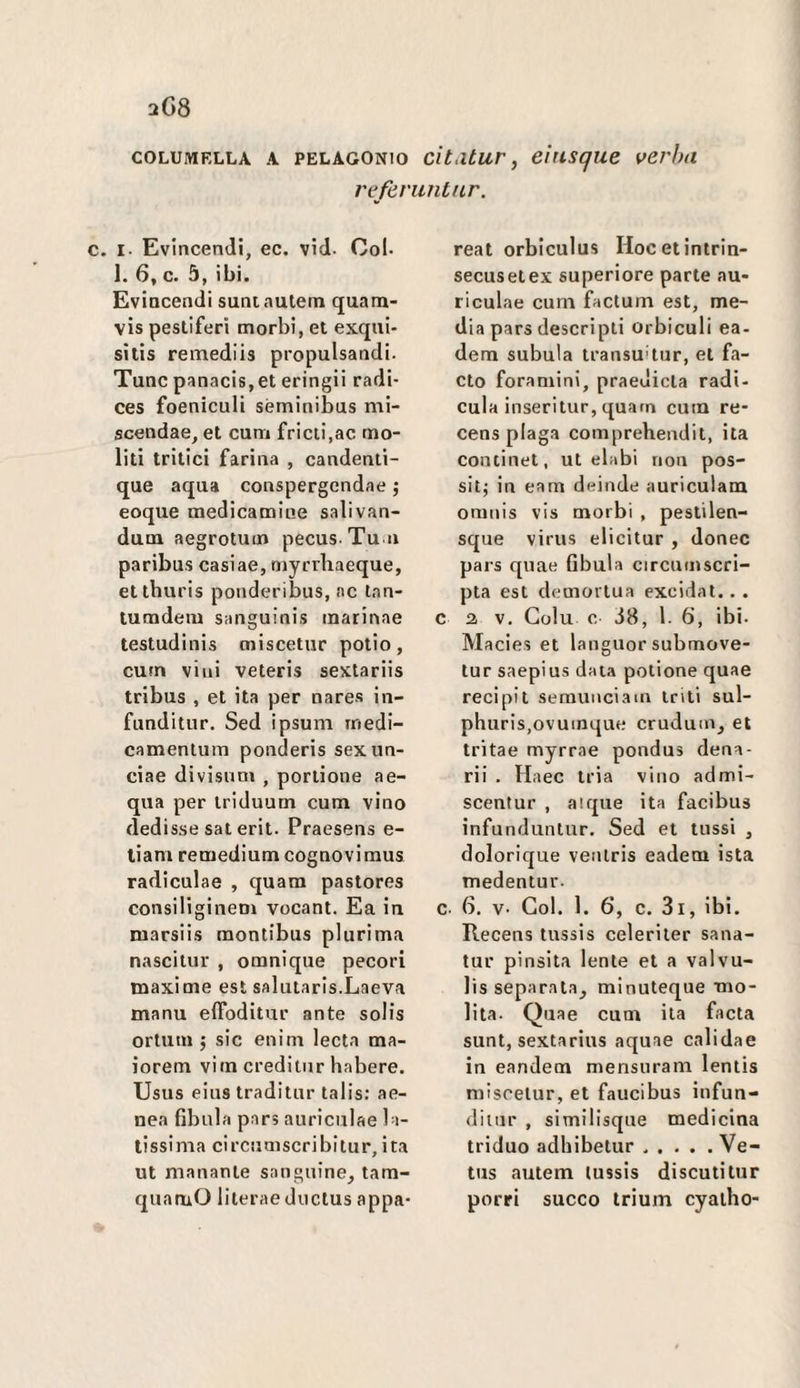 COLUMELLA A PELAGONio cìt.itur, eìtisque verha referuiitur. I. Evincendi, ec. vid. Col. I. 6, c. 5, ibi. Evincendi suntautem quam- vis pestiferi morbi, et exqiii- silis remediis propulsandi. Tunc panacis,et eringii radi- ces foeniculi séminibus mi- scendae, et cum fricii.ac mo¬ liti tritici farina , candenti- que aqua conspergcndae j eoque medicamiae salivan- dum aegrotum pecus Tu n paribus casiae, myrrhaeque, etthuris ponderibiis, ac tan- tumdem sanguinis marinae testudinis miscetiir potio, curn vini veteris sextariis tribus , et ita per nares in- funditur. Sed ipsum rnedi- camentum ponderis sexun- ciae divisum , portione ae¬ qua per triduum cum vino dedisse sat erit. Praesens e- liam remediumcognovimus radiculae , quam pastores consiliginem vocant. Ea in marsiis raontibus plurima nascitur , omnique pecori maxime est salutaris.Laeva manu elToditur ante solis ortum 5 sic enim leda ma- iorem vim creditiir habere. Usus eius traditur talis: ae¬ nea fibula pars auriculae la¬ tissima circumscribitur, ita ut ninnante sanguine, tam- quamO literaeductus appa- reat orbiculus Hocetintrin- secusetex superiore parte au¬ riculae cum factum est, me¬ dia pars descripti orbiculi ea- dem subula transumar, et fa¬ cto foramini, praedicta radi- cula inseritur, quarn cum re- cens plaga comprehendit, ita continet, ut elabi non pos- sitj in eam deinde auriculam oninis vis morbi , pestilen- sque virus elicitur , donec pars quae fibula circuinscri- pta est demortua excidat.. . c a V. Golu c i8, 1. 6, ibi. Macies et languor submove- tur saepius data potione quae recipit serauuciain triti sul- phuris,ovuinque crudum, et tritae myrrae pondus dena- rii . Haec tria vino admi- scentur , airjue ita facibus infunduntur. Sed et ttissi , dolorique veniris eadem ista medentur. c- 6. v- Gol. 1. 6’, c. 3i, ibi, Recens tussis celeriter sana- tur pinsita lente et a valvu- lis separata, minuteque mo- lita. Quae cum ita facta sunt, sextarius aquae calidae in eandem mensuram lentis miscetur, et faucibus infun- diuir , similisque medicina triduo adhibetur ..... Ve- tus autem tussis discuti tur porri succo trium cyatho-