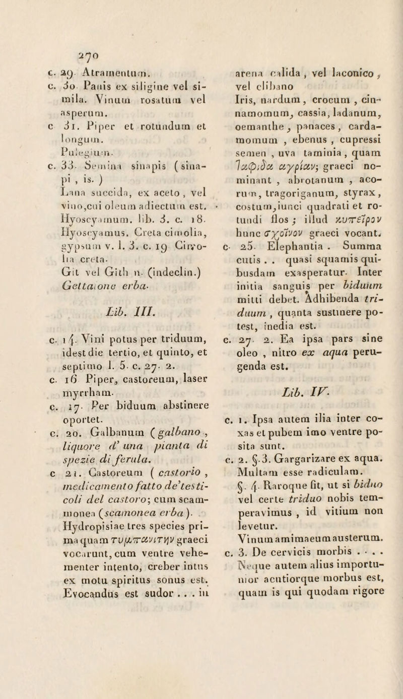 c. a() AtraiiiCMitu.ri. c. Jo Pa iiis ex siligine vel si- inila. Viimia rosatiuu vel asperim». c Ji, Pi|)ei' et roluiiduin et l(ìnguiii. Pulegiu:!'!. C. óò Semin i siiiapis ( sliia- pi , is. ) Lana sncciJ.a, ex aceto , vel vino,cui oleum adiectum est. lIyosc\r,iinum. lib. à. c. )8. Hyoseyamus. Creta cimolia, gypsuin V. 1. 3. c. 19 Girvo- lia creta- Git vel Gith n- (indeclin.) GeltaiOiiti erba- Lib. in. c- \ \. Vini potus per triduum, idestdie tertio, et quinto, et septiuio 1. 5- c. 2. c- iS Pi per , castoreum, laser myrrham. c. 17- Per biduum abstinere oportet. c. 20. Galbanum galbano , liquore (V uria pianta di spezie di ferula, c 2ì. Castoreum [castorio, niedicaniento fatto de'testi¬ coli del castoro', cum scam¬ monea (^scamonea ei ba )• Hydropisiae tres species pri¬ ma quam TViMtraviTijV graeci voc.iiunt, cum ventre vehe- menter intento, creber intns ex mola spiritus sonus est. Evocaudus est sudor ... in arena calida , vel laconico , vel clibano Iris, nardum, crocum , cin- namomum^ cassia, ladanura, oeraanthe^ pa-naces , carda- momum , ebenus , cupressi semen , uva taminia, quam laCpiòci aypioiv, graeci nc- minant , abrotanum , aco- ru-n, tragoriganum, styrax, costum^iunci quadrali et ro- lundi tlos ; illud '/.UTèlpov hunc (Tyoivov graeci vocant< c- 25 EÌephantia . Suraraa cutis . . quasi squamisqui- busdain exasperatur- Inter inilia sanguis per biduum mini debet. Adhibenda tri~ duum , quanta suslinere po- test, inedia est. c. 27 2. Ea ipsa pars sine oleo , nitro ex aqua peru- genda est. Lib. ir. c. I. Ipsa autem ilia inter co- xas et pubem imo ventre po- sita sunt. c. 2. §-3. Gargarizare ex aqua. Multam esse radiculani. §. 4 Raroque fìt, ut si biduo vel certe triduo nobis tem- peravimus , id vilium non levetur. Vinumamimaeumausterum. c. 3. De cervicis morbis . • . . lN\>({ue autem alius importu- nior acutiorque morbus est, quam is qui quodam rigore