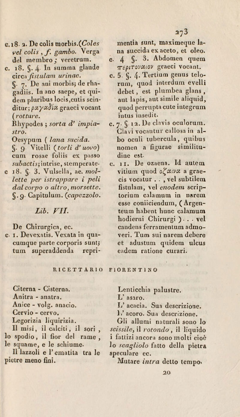 c. i8- a. De colls morbis.(<7o/e.? vel colis ^ f. gambo. Verga del membro; veretrum. c. i8. §. 4 III surama glande circa Jlslulani iirinae. §. 7. De ani morbisj de rha- gadiis. In ano saepe^ et qni- dem plnribus locis,cnlis scin- ditur; pxyci^'ix graeci vocant (rotture. Rhypodes ; sorta d/ impia¬ stro. Oesypuin ( lana sucida. §. 9 Vitelli (^torli d’ uovo) cnm rosae foliis ex passo intrise, stemperale- c 18. § 3. Vulsella, ae. mol¬ lette per istrappare i peli dal corpo o altro, morsetto. §.9- Gapitulum. (capezzolo. Uh. FU. De Chirurgica, ec. c- I. Devexalis. Vexala in qua- cumque parte corporis suntj tum superaddenda repri- RICETT ARI O Ci terna - Cisterna. Anitra - anatra. Anice - volg. anacio. Cervio - cervo. Legorizia liquirizia. Il misi, il calciti, il sori , lo spodio, il fior del rame , le squame, e le schiume. Il lazzoli e rematila tra le pietre meno fini. 373 mentia sunt, maximeque la¬ na succida ex aceto, et oleo. c- 4 §• Abdomen quem 'irépiTOVOCiOV graeci vocant. c. 5. §. 4- Tertium genus telo- rum, quod interdum evelli debet, est plumbea glans , aut lapis, aut simile aliquid, quod perruptacute integrum intus insedit. c. 7- § 12. De clavis oculorum. davi vocantur callosa in al¬ bo oculi tubercula, quihus nomen a figurae similitu¬ dine est- c. li. De ozaena. Id aulem vitium quod o^divci a grae- cis vocatur . . , vel subtilem fistnlam, vel enodem scrip- lorium calamum in narem esse coniiciendum, (Argen- teum habent hunc calamum hodierni Chirurgi ) • . • vel candens ferramentum admo- veri. Tum sui narem debere et adustum quidem ulcus eadem ratione curari. FIORENTINO Lenticchia palustre. L’ asaro. L’ acacia. Sua descrizione. L’acoro. Sua descrizione. Gli allumi naturali sono lo scissile, il rotondo , il liquido i fattizi ancora sono molti cioè lo scaglialo fatto della pietra speculare ec. Mutare intra detto tempo. 20
