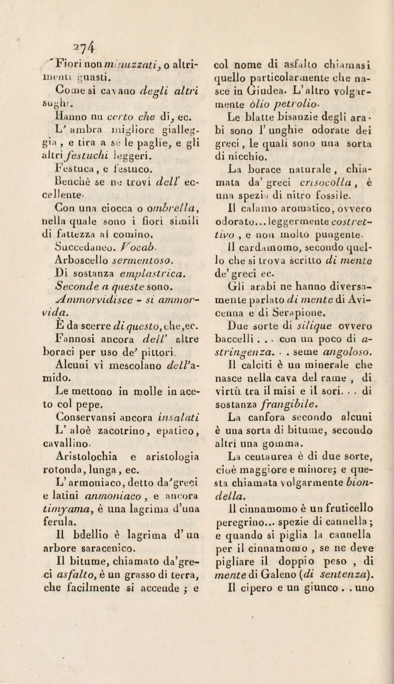 'Fiori nonmiuiizzatij o allri- ujc'dii /’uasli. CoLuesi caA auo degli altri Hanno nn certo che di^ ec. L'’ ambra mijjliore gialleg¬ gia , e lira a si; le paglie, e gli •Alt\ festuchi leggeri. Festuca, e lesLuco. Benché se ii'.* trovi dell' ec¬ cellente- Con una ciocca o ombrella^ nella quale sono i Oori simili di fatlezza al cornino. Succedaneo, f^ocab- Arboscello sermenloso. Di sostanza emplastrica. Seconde a queste sono. ylnimorvidisce - si amnior- vida. È da scorre di questo, che,ec. Fannosi ancora dell’ altre boraci per uso de^ pittori. Alcuni vi mescolano delV^s- mido. Le mettono in molle in ace¬ to col pepe. Conservansi ancora insalati L’aloè zacolririo, epatico, cavallino- Arlstolochia e aristologia rotonda, lunga, ec. L’armoniaco, detto da^greci e latini anmoniaco , e ancora tinijama, è una lagrima d’una ferula. Il bdellio è lagrima d’un arbore saracenico. Il bitume, chiamato da’gre- ci asfalto, è un grasso di terra, che facilmente si accende ; e col nome di asfalto chiamasi quello particolarmente che na¬ sce in Giudea. L’altro volgar¬ mente òlio peti olio- Le blatte bisanzie degli ara¬ bi sono l’unghie odorale dei greci , le quali sono una sorta di nicchio. La borace naturale , chia¬ mala da’ greci cnsocolla , è una spezia di nitro fossile. Il calamo aromatico, ovvero odorato... leggermente costret¬ tilo , e non mollo pungeule- ll cardamomo, secondo quel¬ lo che si trova scritto di mente de’ greci ec. Gli arabi ne hanno diversa¬ mente parlato di mente Avi¬ cenna e di Serapione. Due sorte di silique ovvero baccelli . . . con un poco di a- stringenza. ■ . seme angoloso. Il calciti è un minerale che nasce nella cava del rame , di virtù tra il misi e il sori. . . di sostanza frangibile. La canfora secondo alcuni è una sorta di bitume, secondo altri una gomma. La ceuiaurea è di due sorte, cioè maggiore e minore; e que¬ sta chiamata volgarmente bion¬ della. 11 cinnamomo è un fruticello peregrino... spezie di cannella ; e quando si piglia la cannella per il cinnamomo , se ne deve pigliare il doppio peso , di /rje/2?e di Galeno ((/i sentenza). Il cipero e un giunco . . uno