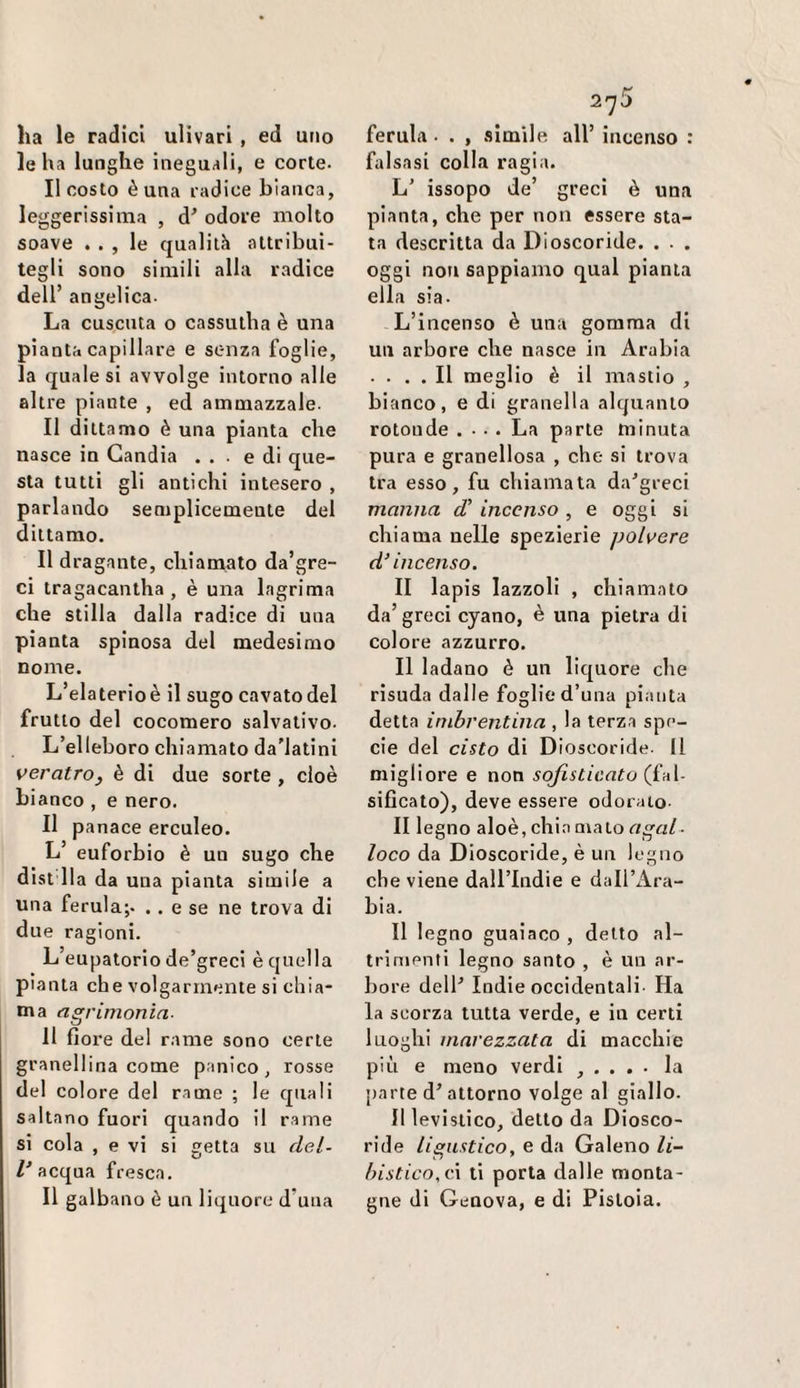 Iella lunghe ineguali, e corte. Il costo è una radice bianca, leggerissima , d' odore molto soave . . , le qualità attribui¬ tegli sono simili alla radice dell’ angelica. La cuscuta o cassutha è una pianta capillare e senza foglie, la quale si avvolge intorno alle altre piante , ed ammazzale. Il dittamo è una pianta che nasce in Gandia ... e di que¬ sta tutti gli antichi intesero , parlando semplicemente del dittamo. Il dragante, chiamato da’gre- ci tragacantha , è una lagrima che stilla dalla radice di una pianta spinosa del medesimo nome. L’elaterio è il sugo cavato del frutto del cocomero salvativo. L’elleboro chiamato da'latini veratro, è di due sorte , cioè bianco , e nero. II panace erculeo. L’ euforbie è un sugo che dist Ila da una pianta simile a una ferula;. . . e se ne trova di due ragioni. L eupatorio de’greci è quella pianta che volgarmente si chia¬ ma acrimonia- Il fiore del rame sono certe granellina come panico, rosse del colore del rame ; le quali saltano fuori quando il r.ame si cola , e vi si vetta su del- inacqua fresca. Il galbano è un liquore d’una 275 falsasi colla ragia. L’ issopo de’ greci è una pianta, che per non essere sta¬ ta descritta da Dioscoride. . . . oggi non sappiamo qual pianta ella sia. L’incenso è una gomma di un arbore che nasce in Arabia . . . . Il meglio è il mastio , bianco, e di granella alquanto rotonde .... La parte minuta pura e granellosa , che si trova tra esso, fu chiamata da^’greci manna d' incenso , e oggi si chiama nelle spezierie polvere d'incenso. II lapis lazzoli , chiamato da’ greci cyano, è una pietra di colore azzurro. Il ladano è un liquore che risuda dalle foglie d’una pianta detta inibrentina , la terza spe¬ cie del cisto di Dioscoride. Il migliore e non sofisticato (jìA- sificato), deve essere odorato. II legno aloè, chin maio r/jga/. loco da Dioscoride, è un legno che viene dall’lndie e dall’Ara¬ bia. Il legno guaiaco , detto al¬ trimenti legno santo , è un ar¬ bore delP Indie occidentali. Ha la scorza tutta verde, e in certi luoghi marezzata di macchie più e meno verdi , . . . . la [)arte d’attorno volge al giallo. Il levistico, detto da Diosco¬ ride ligustico, e da Galeno li- lnstico,c\ ti porta dalle monta¬ gne di Genova, e di Pistoia.