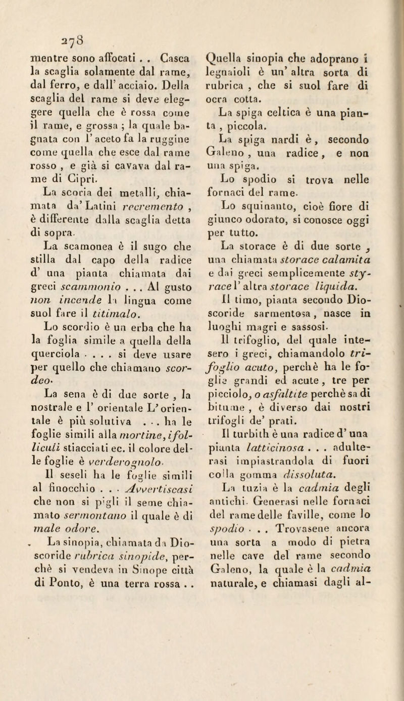mentre sono affocati . . Casca la scaglia solamente dal rame, dal ferro, e dall’acciaio. Della scaglia del rame si deve eleg¬ gere quella che è rossa come il rame, e grossa ; la quale ba¬ gnata con l’aceto fa la ruggine come quella che esce dal rame rosso , e già si cavava dal ra¬ me di Cipri. La scoria dei metalli, chia¬ mata da’Lalini rrcremento , è differente dalla scaglia detta di sopra. La scamonea è il sugo che stilla dal capo della radice d’ una pianta chiamata dai greci scainmonio ... Al gusto 7ion incende li lingua come suol fare il titinialo. Lo scordio è un erba che ha la foglia simile a quella della querciola ... si deve usare per quello che chiamano scor- deo- La sena ò di due sorte , la nostrale e 1’ orientale L’orien¬ tale è più solutiva ... ha le foglie simili aWa mortine,ifol- liciUi stiacciali ec. il colore del¬ le foglie è vcrdeì-o^nolo- Il seseli ha le foglie simili al finocchio . . • scasi che non si p'gli il seme chia¬ mato sermontano il quale è di male odore. . La sinopia, chiamata da Dio- scoride rubrica sinnpide, per¬ chè si vendeva in Sinope città di Ponto, è una terra rossa . . Quella sinopia che adoprano i legnaioli è un’ altra sorta di rubrica , che si suol fare di ocra colta. La spiga celtica è una pian¬ ta , piccola. La spiga nardi è , secondo Galeno , una radice, e non una spiga. Lo spodio si trova nelle fornaci del rame- Lo squinanto, cioè fiore di giunco odorato, si conosce oggi per lutto. La storace è di due sorte y una chiamata storace calamita e dai greci semplicemente sty~ raceV ai\\.rdL storace lìquida. 11 timo, pianta secondo Dio- scoride sarmentosa, nasce in luoghi magri e sassosi- 11 trifoglio, del quale inte¬ sero i greci, chiamandolo tri- foglio acuto, perchè ha le fo¬ glie grandi ed acute , tre per picciolo, o asfaltile perchè sa di bitu.ne , è diverso dai nostri trifogli de’ prati. Il turbi th è una radice d’ una pianta latticinosa . . . adulte¬ rasi impiastrandola di fuori colla gomma dissoluta. La tuzia è la cadmia degli antichi. Generasi nelle fornaci del rame delle faville, come lo spodio ■ . . Trovasene ancora una sorta a modo di pietra nelle cave del rame secondo Galeno, la quale è la cadmia naturale, e chiamasi dagli al-