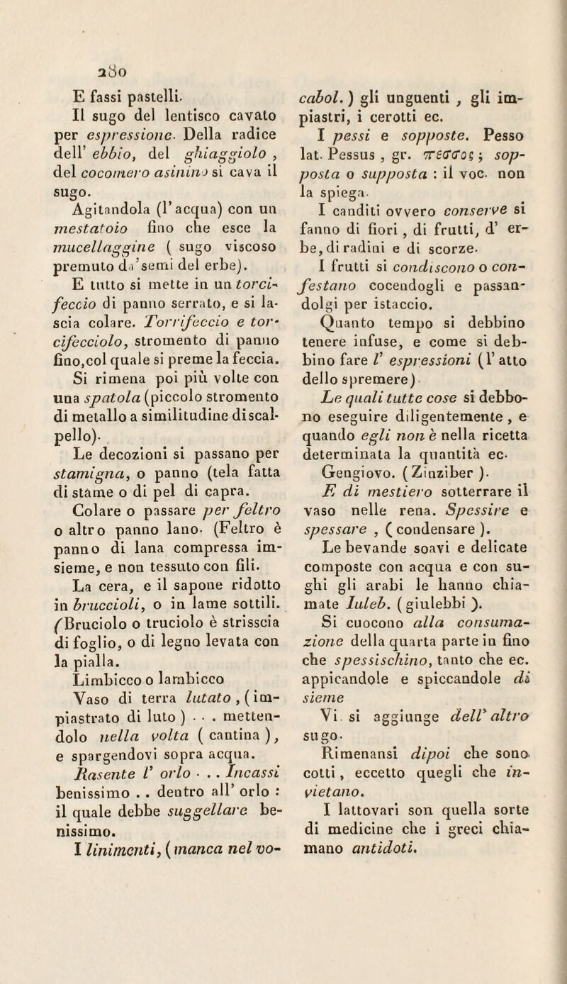 a8o E fassi pastelli. Il sugo del lentlsco cavato per espressione- Della radice dell’ ebbio, del ghiaggiolo , del cocomero asinina si cava il sugo. Agitandola (l’acqua) con un mestatoio fino che esce la muceUnggine ( sugo viscoso premuto da’serni del erbe). E tutto si mette in un torcia feccio di panno serrato, e si la¬ scia colare. Torrifeccio e tor- cifecciolo, stromento di panno fino,col quale si preme la feccia. Si ri mena poi più volte con una spatola (piccolo stromento di metallo a similitudine discal¬ pello). Le decozioni si passano per stamigna, o panno (tela fatta di stame o di pel di capra. Colareo passare per feltro o altro panno lano. (Feltro è panno di lana compressa im- sieme, e non tessuto con fili. La cera, e il sapone ridotto in bruccioli, o in lame sottili. ('Bruciolo o truciolo è strisscia di foglio, o di legno levata con la pialla. Limbicco o lambicco Vaso di terra Zufa^o,( im¬ piastrato di luto ) • • • metten¬ dolo nella volta (cantina), e spargendovi sopra acqua. Rasente l’ orlo ■ . . Incassi benissimo . . dentro all’ orlo : il quale debbe suggellare be¬ nissimo. I linimenti, ( manca nel vo~ cahol. ) gli unguenti , gli im¬ piastri, i cerotti ec. I possi e sopposte. Fesso lat. Pessus , gr. TTfO’fl'os ; sop¬ posta o supposta : il voc. non la spiega I canditi ovvero conserve si fanno di fiori , di frutti, d’ er¬ be, di radini e di scorze- I frutti si condiscono o con~ festano cocendogli e passan- dolgi per istaccio. Quanto tempo si debbino tenere infuse, e come si deb¬ bino fare V espressioni (1’ atto dello spremere) Le quali tutte cose si debbo¬ no eseguire diligentemente, e quando egli non è nella ricetta determinata la quantità ec- Gengiovo. (Zinziber ). L di rnestiero sotterrare il vaso nelle rena. Spessire e spossare , ( condensare ). Le bevande soavi e delicate composte con acqua e con su¬ ghi gli arabi le hanno chia¬ mate luleh. ( giulebbi ). Si cuocono alla consuma¬ zione della quarta parte in fino che spessischino, tanto che ec. appicandole e spiccandole di sienie Vi si aggiunge del!altro sugo- Rimenansi dipoi che sono cotti, eccetto quegli che in¬ vietano. I lattovari son quella sorte di medicine che i greci chia¬ mano antidoti.