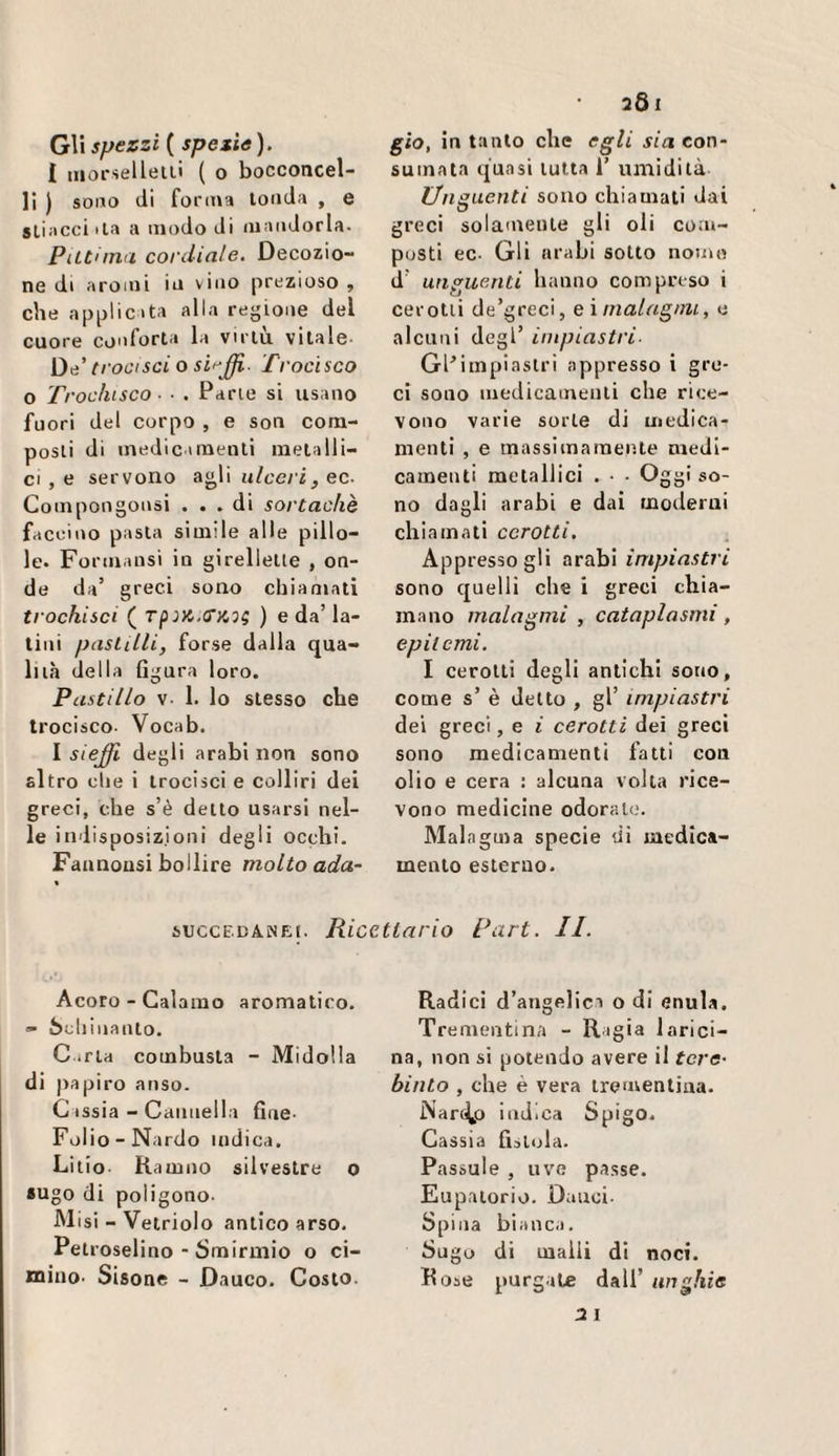 G\\ spezzi ( spezie). i iiiorsellelli ( o bocconcel- 11 ) sono di fo rina tonda , e stiacci ila a modo di mandorla. PiLtiina cordiale. Decozio¬ ne di aromi in vino prezioso , che applicata alla regione del cuore conforta la virtù vitale- trooisci o sii^£i- Trocisco O Ti 'ochisco ■ ■ . Parie si usano fuori del corpo, e son com¬ posti di medicamenti metalli¬ ci , e servono agli ulceri, ec. Compongonsi ... di sortachè faccino pasta simile alle pillo¬ le. Formaiisi in glrellelte , on¬ de da’ greci sono chiamati trochisci ( ) e da’ la¬ tini pasLilli, forse dalla qua¬ lità della Ggura loro. Pastillo V- 1. lo stesso che trocisco- Vocab. I sieffi degli arabi non sono altro che i irocisci e colliri dei greci, che s’è detto usarsi nel¬ le indisposizioni degli occhi. Faanousi bollire molto ada¬ gio, in tanto che egli sia con¬ sumata quasi tutta 1’ umidità Unguenti sono chiamali dai greci solamente gli oli com¬ posti ec- Gli arabi sotto nome d’ unguenti hanno compreso i cerotti de’greci, eimalngini, e alcuni degl’ impiastri- GPimpiastri appresso i gre¬ ci sono medicamenti che rice¬ vono varie sorte di medica¬ menti , e massimamente medi¬ camenti metallici . - - Oggi so¬ no dagli arabi e dai moderai eh iamati cerotti. Appresso gli arabi impiastri sono quelli che i greci chia¬ mano malagmi , cataplasmi, epil emi. I cerotti degli antichi sono, come s’ è detto , gl’ impiastri dei greci, e i cerotti dei greci sono medicamenti fatti con olio e cera : alcuna volta rice¬ vono medicine odoralo. Malagma specie di medica¬ mento esterno. SUCCEDANEI. Ricettario Pari. II. Acoro - Calamo aromatico. » òohìnaiUo. G irla combusta - Midolla di papiro anso. G issia - Cannella fine- Folio-Nardo indica. Lilio Ramno silvestre o •Ugo di poligono. M isi - Vetriolo antico arso. Petrosellno - Smirniio o ci¬ mino- Sisone - Dauco. Costo. Radici d’angelici o di enula. Trementina - Ragia larici- na, non si potendo avere il tcrc’ binto , che è vera trementina. Narii^o indica Spigo. Cassia Gitola. Passale , uve passe. Eupatorio. Dauci- Spina bianca. Sugo di malli di noci. Rose purgale dall’ unghie