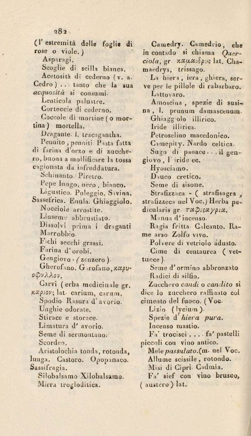 (1’eslreinità delle foglie di rose o viole.) Aspnrngi. Scoglie di scilln bianca, Acftosilh di cederno ( v. a. Cedro ) . . ■ lauto che la sua (iccjuosìLò. si consumi- Lenticola palustre. Goi’teccie di cederno. Coccole di tuonine ( o mor- tina) mortella. -Dragante- 1. tracagantha. Peniiito j penniti Pasta fatta di farina d’orzo e di zucche¬ ro, buona a mollificare la tossa cagionala da infreddatura, Schinanto- Piretro. Pepe lungo, nero , bianco. Ligustico- Pnleggio. Sivina. Sasselrica. Enula. Ghiaggiolo. Nocciole arrostite, Linseme abbrustiato- Dissolvi prima i draganti Marrobbìo- Liclii secchi grassi. Farina d’orobi. Gengiovo - (zenzero )- Gherofano, Girofano,ttcjpu- 0<pvÀÀ0V. Carvi (erba medicinale gr. KZpioy-, lat- carium, cartim. Spodio Rasura d’avorio. Unghie odorate. Sii race e storace- Limatura d^ avorio. Seme di sermontuno. Scordeo, Aristolochia tonda, rotonda, lunga. Castoro. Opopanaco. Sassifragia. Silobalsamo Xilobalsamo. Mirra trogloditica. Camedrj, Camedrio, che in contado si chiama Quer- ciola, gr KCijjjCiiSpi.it; lat, Cha- mai'drys, trissago. La hiera , iera , ghiera, ser¬ ve per le pillole di rabarbaro. Lattovaro. Amoscina , spezie di susi¬ na , 1. prunum damascenuin- Glìiagg olo illirico. Iride illirica. Petroselino macedonico. Cimepiiy. Nardo celtica. Sugo di panace • ■ - il gerì- giovo , 1 iride ec. Hy osciamo. D luco eretico. Seme di sisone. Strafizzaca - ( strafisagra ^ stralizzeca nel Voc.) Herba pe- dicularis gr TCX,p’.;uypioi. Al inna d'incenso- Ragia fritta G dcanto. Pta- me arso Zolfo vivo. Polvere di vetriolo adusto. Cime di cenlaurea ( vel¬ tri cce ) Seme d’ormino abbronzato Radici di -silfio. Zucchero candì o candito si dice lo zucchero raffinato col cimento del fuoco. (Voc- Lizio (lycium). Spezie d’ hiera pura. Incenso mastio. Fa’ trocisci . . . fa^ pastelli piccoli con vino antico. Mele^n55n/n?o,(m. nel Voc. Allume scissile, rotondo. Alisi di Cipri Cadmia. Fa’ sief con vino brusco, ( austero ) lat.