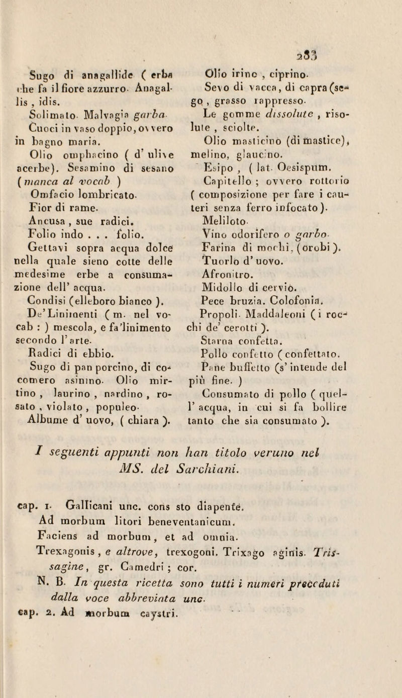 Sugo (li an«galHd<! ( erba rlie fa il fiore azzurro- Anagal- lis , idis. Solimalo Malvagia garba Cuoci in vaso doppio, o\ vero in bagno maria. Olio ompliacino ( d’ ulive acerbe). Sesamino di sesano ( manca al vocab ) Omfacio lombricaio- Fior di rame. Ancusa , sue radici. Folio indo . . . folio. Gettavi sopra acqua dolce nella quale sieno cotte delle medesime erbe a consuma¬ zione dell’ acqua. Condisi (elleboro bianco ). De’Linimenti ( m- nel vo- cab : ) mescola, e fa’linimento secondo 1’ arte- Radici di ebbio. Sugo di pan porcino, di co-* comero asinino- Olio mir¬ tino , laurino , nardino , ro¬ sato , violato , populeo- Albume d’ uovo, ( chiara ). Olio irinc , ciprino- Sevo di vacca, di capra (se¬ go , grasso lappresso- Le gomme dissolute , riso¬ lute , sciolte. Olio maslicino (di mastico), melino, glaucino. Ebipo , ( lat- Oesispum. Capitello ; ovvero rotloiio ( composizione per fare i cau¬ teri senza ferro infocato ). Meliloto Vino odorifero o garbo Farina di morbi, (orobi ). Tuorlo d’ uovo. Afronitro. Midollo di cervio. Pece bruzia. Colofonia. Propoli Maddaleoni (i roc-' chi de’ cerotti ). Sta ina confetta. Pollo confetto (confettato. Pane buffetto (s’intende del pili fine. ) Consumato di pollo ( quel- 1’ acqua, in cui si fa bollire tanto che sia consumalo ). / seguenti appunti non han titolo veruno nel MS. del Sarchi ani. cap. i- Gallicani unc. cons sto dlapenfé. Ad morbum lilori beneventanicum. Faciens ad morbum, et ad omnia. Trexagonis , e fl/frooe, trexogoni, Trixago aginis. Tris- sagine, gr. Camedri; cor. N. B. In questa ricetta sono tutti i numeri preceduti dalla voce abbreviata uno- cap. 2. Ad morbum cayslri.
