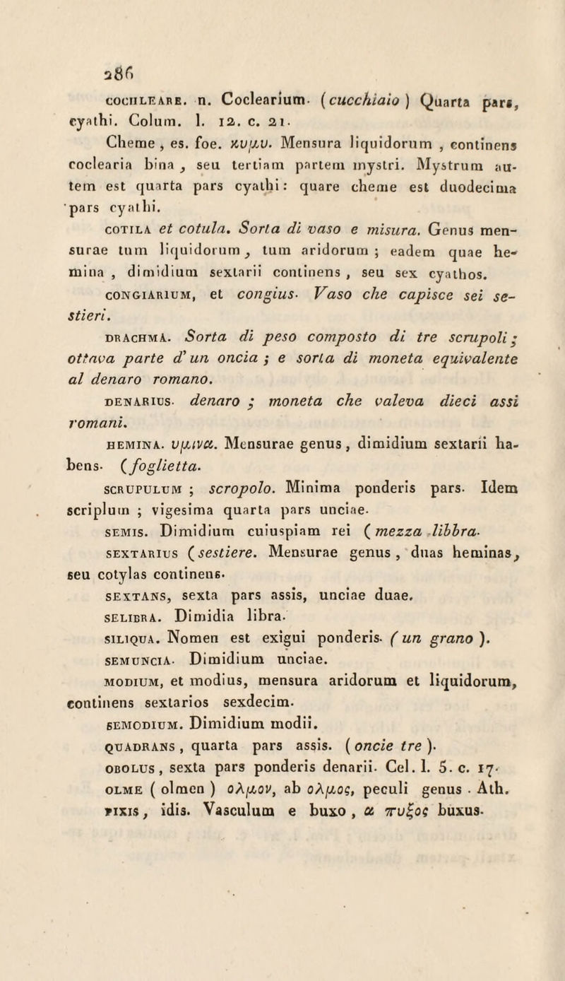 cyathi. Coluin. 1. la. c. 21. Cherae , es. foe. KVjJ.u. Mensiira liquidorum , continens coclearia bina , seu tertiam parteni inystri. Mystrum au- lem est quarta pars cyaihi : quare chenie est duodecima ■pars cyallii. coTiLA et cotula. Sorta di vaso e misura. Genus men- surae Inm liquidorum^ tum aridorum ; eadem quae he- mina , dimidiuoi sexlarii continens , seu sex cyaihos. coNGiARiuM, et congius- Vaso che capisce sei se¬ stieri. drachma. Sorta di peso composto di tre scrupoli' ottava parte d'un, oncia; e sorta di moneta equivalente al denaro romano. DENABius- denaro moneta che valeva dieci assi romani. HEMiNA. vfjjivu. Mensurae genus, dimidium sextarii ha- bens- (^foglietta. SCRUPULUM ; screpolo. Minima ponderis pars. Idem scriplum ; vigesima quarta pars unciae. SEMis. Dimidium cuiuspiam rei ( mezza Uhhra- sEXTARiTjs (^sestiere. Mensurae genus, duas hemlnas^ seu cotylas continens. SEXTANS, sexta pars assis, unciae duae, selibra. Dimidia libra. SILIQUA. Nomen est exigui ponderis. ( un grano ). semuncia- Dimidium unciae. MODiUM, et modi US, mensura aridorum et liquidorum, continens sextarios sexdecim. sEMODiuM. Dimidium modii. QUADRANs , quarta pars assis. ( onde tre ). OBOLUs, sexta pars ponderis denarii. Gel. 1. 5. c. 17. OLME ( olmen ) oÀfXOV, ab oXixo?, peculi genus ■ Aih. rixis, idis. Vasculum e buxo, ot ttv^o? buxus.