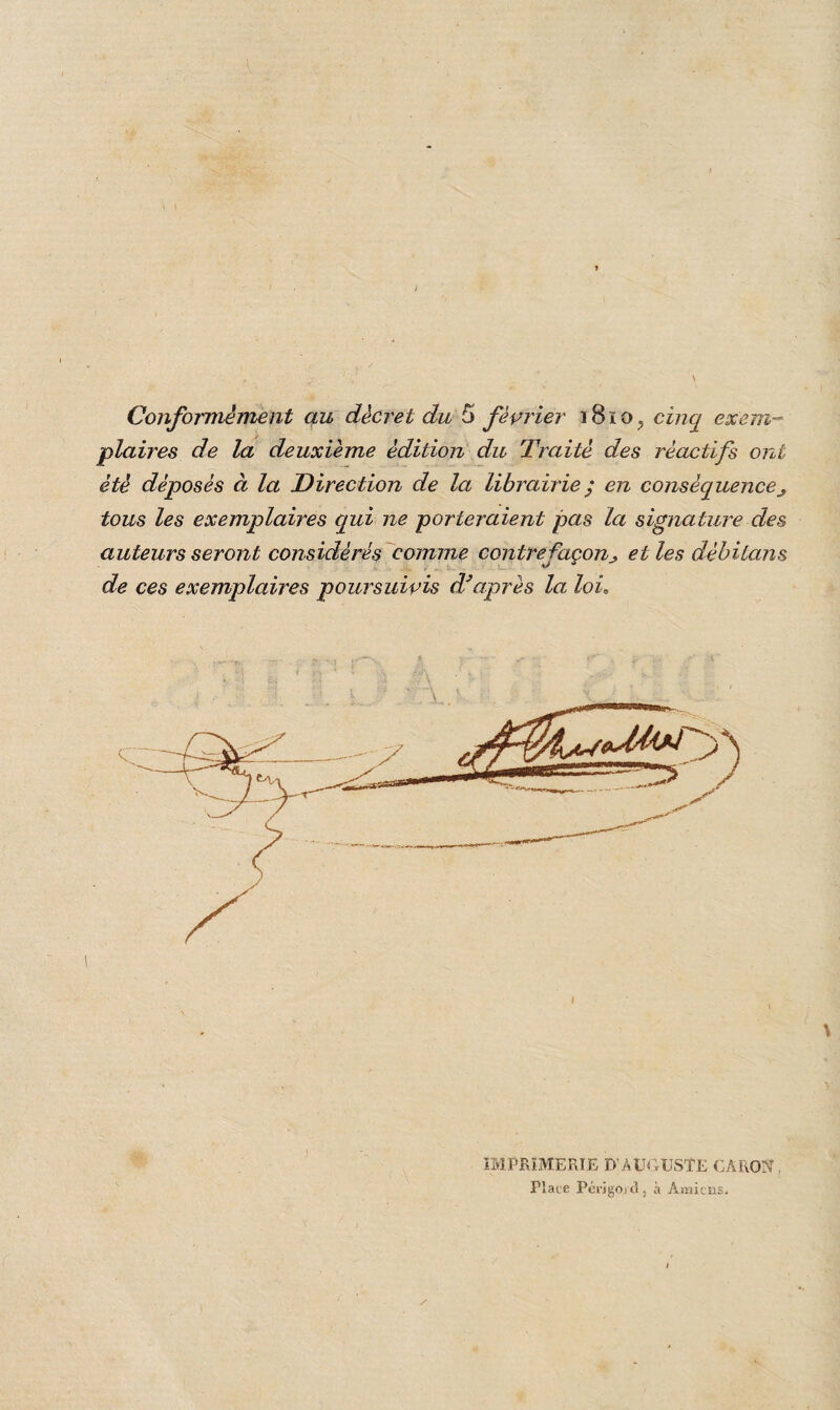 Conformément au décret du 5 février 1810, cinq exem¬ plaires de la deuxième édition du Traité des réactifs ont été déposés à la Direction de la librairie ; en conséquence tous les exemplaires qui ne porteraient pas la signature des auteurs seront considérés comme contrefaçonet les dèbitans de ces exemplaires poursuivis cVaprès la loi. IMPRIMERIE D’AUGUSTE CARON. Place Périgord, à Amiens.