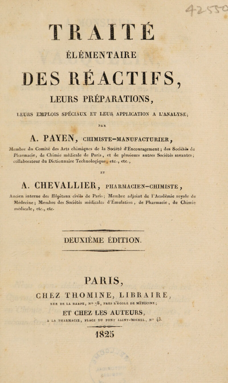 T R AIT É ÉLÉMENTAIRE DES RÉACTIFS, LEURS PRÉPARATIONS, LEURS EMPLOIS SPÉCIAUX ET LEUR APPLICATION A L’ANALYSE; par A. PAYEN, CHIMISTE-MANUFACTURIER , Membre du Comité des Arts chimiques de la Société d’Encouragement 5 des Sociétés de Pharmacie, de Chimie médicale de Paris, et de plusieurs autres Sociétés savantes; collaborateur du Dictionnaire Technologique, etc., etc., A. CHEVALLIER, PHARMACIEN-CHIMISTE , Ancien interne des Hôpitaux civils de Paris; Membre adjoint de l’Académie royale de Médecine; Membre des Sociétés médicales d’Ëmulation , de Pharmacie, de Chimie médicale, etc., etc. \ DEUXIÈME ÉDITION. PARIS, CHEZ THOMINE, LIBRAIRE, RUE DE LA HARPE, N» 78, PRES L’ÉCOLE DE MÉDECINE; ET CHEZ LES AUTEURS, A LA PHARMACIE, PLACE DU PONT SAINT-MICHEL, Nü 4^- 1825