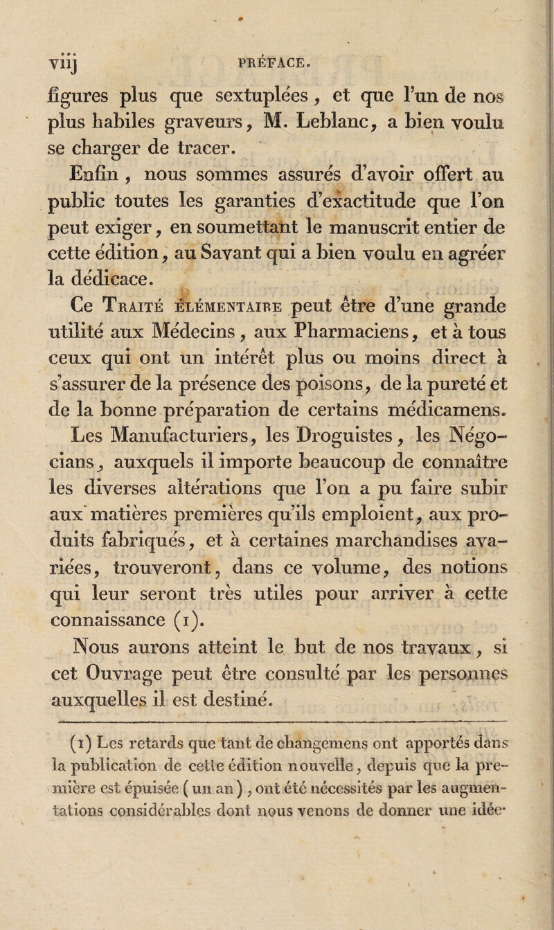 V11J figures plus que sextuplées, et que l’un de nos plus habiles graveurs, M. Leblanc, a bien voulu se charger de tracer. Enfin , nous sommes assurés d’avoir offert au public toutes les garanties d’exactitude que l’on peut exiger, en soumettant le manuscrit entier de cette édition, au Savant qui a bien voulu en agréer la dédicace. Ce Traité élémentaire peut être d’une grande utilité aux Médecins , aux Pharmaciens, et à tous ceux qui ont un intérêt plus ou moins direct à s’assurer de la présence des poisons , de la pureté et de la bonne préparation de certains médicamens. Les Manufacturiers, les Droguistes, les Négo- cians, auxquels il importe beaucoup de connaître les diverses altérations que l’on a pu faire subir aux matières premières qu’ils emploient, aux pro¬ duits fabriqués, et à certaines marchandises ava¬ riées, trouveront, dans ce volume, des notions qui leur seront très utiles pour arriver à cette connaissance (i). Nous aurons atteint le but de nos travaux, si cet Ouvrage peut être consulté par les personnes auxquelles il est destiné. (i) Les retards que tant de changemens ont apportés dans la publication de cette édition nouvelle, depuis que la pre¬ mière est épuisée (un an) , ont été nécessités par les augmen¬ tations considérables dont nous venons de donner une idée*