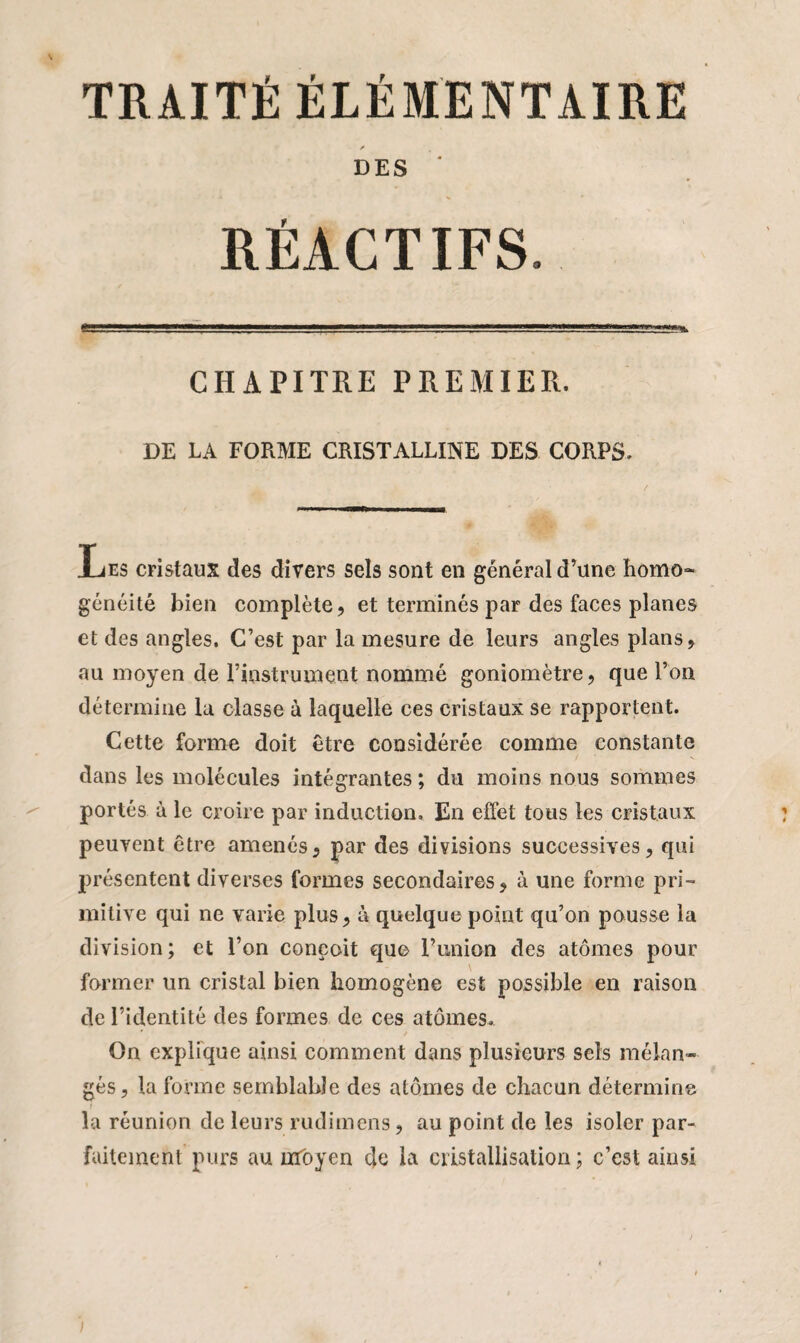 TRAITÉ ÉLÉMENTAIRE /• DES RÉACTIFS. CHAPITRE PREMIER. DE LA FORME CRISTALLINE DES CORPS. Les cristaux des divers sels sont en général d’une homo¬ généité bien complète, et terminés par des faces planes et des angles. C’est par la mesure de leurs angles plans, au moyen de rinstrument nommé goniomètre, que l’on détermine lu classe à laquelle ces cristaux se rapportent. Cette forme doit être considérée comme constante dans les molécules intégrantes ; du moins nous sommes portés à le croire par induction. En effet tous les cristaux peuvent être amenés, par des divisions successives, qui présentent diverses formes secondaires, à une forme pri¬ mitive qui ne varie plus, à quelque point qu’on pousse la division; et l’on conçoit que l’union des atomes pour former un cristal bien homogène est possible en raison de l’identité des formes de ces atomes.. On explique ainsi comment dans plusieurs sels mélan¬ gés, la forme semblable des atomes de chacun détermine la réunion de leurs rudimens, au point de les isoler par¬ faitement purs au moyen de la cristallisation ; c’est ainsi