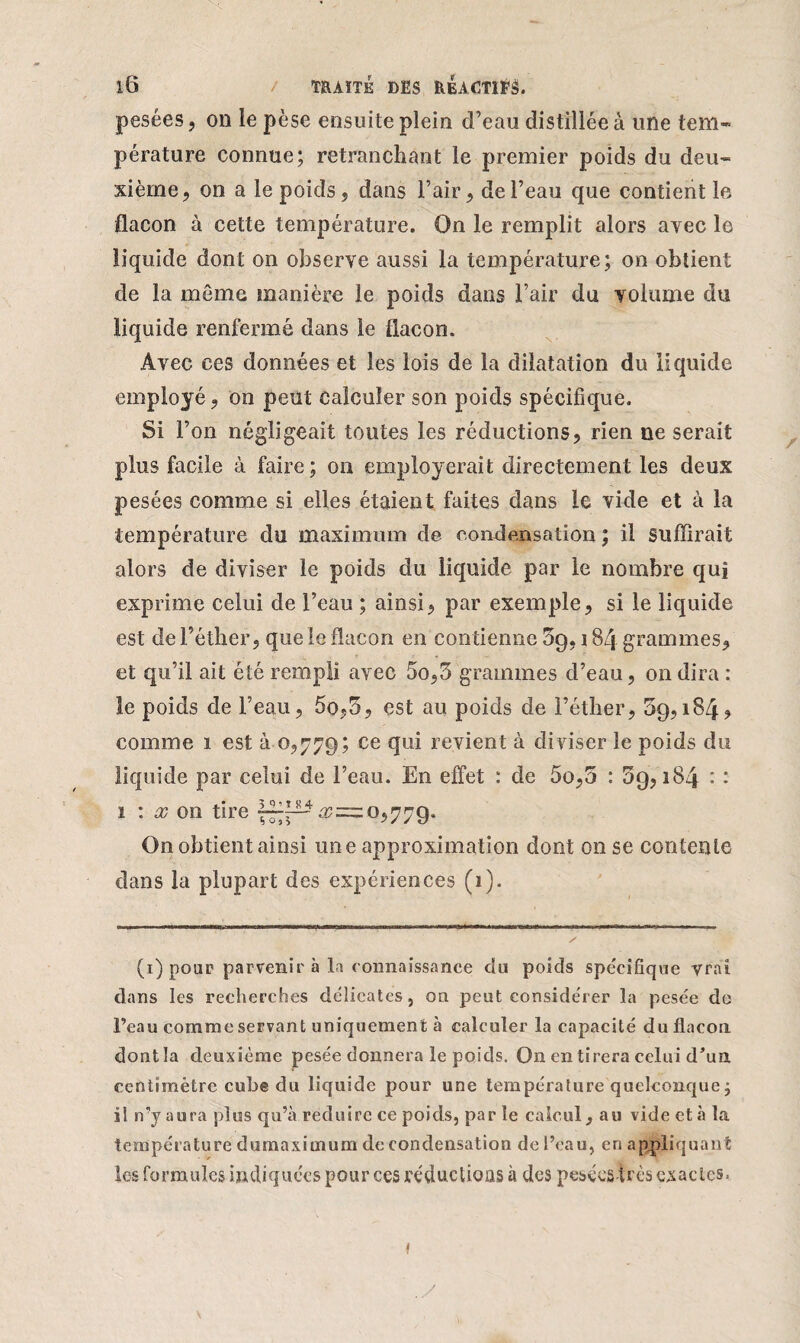 pesées, on le pèse ensuite plein d’eau distillée à une tem~ pérature connue; retranchant le premier poids du deu¬ xième, on a le poids, dans l’air, de l’eau que contient le flacon à cette température. On le remplit alors avec le liquide dont on observe aussi la température; on obtient de la même manière le poids dans l’air du volume du liquide renfermé dans le flacon. Avec ces données et les lois de la dilatation du liquide employé, on peut calculer son poids spécifique. Si l’on négligeait toutes les réductions, rien ne serait plus facile à faire; on employerait directement les deux pesées comme si elles étaient faites dans le vide et à la température du maximum de condensation ; il suffirait alors de diviser le poids du liquide par le nombre qui exprime celui de l’eau ; ainsi, par exemple, si le liquide est de l’éther, que le flacon en contienne 59,184 grammes, et qu’il ait été rempli avec 5o,5 grammes d’eau, on dira : le poids de l’eau, 5o,5, est au poids de l’éther, 59,184? comme 1 est à 0,779; ce qui revient à di viser le poids du liquide par celui de l’eau. En effet : de 5o,5 : 59,184 : : 1 : x on tire ^.^=0,779. On obtient ainsi une approximation dont on se contente dans la plupart des expériences (1). (1) pour parvenir à la connaissance du poids spécifique vrai dans les recherches délicates, on peut considérer la pesée do l’eau comme servant uniquement à calculer la capacité du flacon dont la deuxième pesée donnera le poids. On en tirera celui d'un centimètre cube du liquide pour une température quelconque j il n’y aura plus qu’à réduire ce poids, par le calcul, au vide et à la température dumaxitnum de condensation de l’eau, en appliquant les formules indiquées pour ces réductions à des pesées très exactes. \ y f