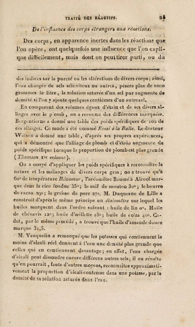 De l'influence des corps étrangers auw réactions. Des corps, en apparence inertes dans les réactions que l’on opère, ont quelquefois une influence que l’on expli¬ que difficilement, mais dont on peut tirer parti, ou du des indices sur la pureté ou les altérations de divers corps; ainsi, l’eau chargée de sels séléniteux ou autres, pèsera plus de mco grammes le litre, la solution saturée d’un sel pur augmente de densité si l’on y ajoute quelques centièmes d’un autreseî. En comparant des volumes égaux d’étain et de ses divers al¬ liages avec le p’omb , on a reconnu des différences marquées. Bcrgcntieme a donné une table des poids spécifiques de ion de ces alliages. Ce mode a été nommé Essai à la Balle. Le docteur W alson a donné une table, d’après ses propres expériences, qui a démontré que l’alliage de plomb et d’étain augmente de poids spécifique lorsque la proportion du plomb est plus grande ( Thomson ier volume ). On a essayé d’appliquer les poids spécifiques à reconnaître la nature et les mélanges de divers corps gras; on a trouvé qu’à 6o° de température Rcaumur, l’aréomètre Baume à Alcool mar¬ que dans la cire fondue 35°; le suif de mouton 3o° ; le beurre de cacao 290; la graisse de porc 270. M. Duquesne de Lille a construit d’après le même principe un élaiomêtre sur lequel les huiles marquent dans l’ordre suivant : huile de lin o°. Huile de chénevis 12°; huile d’œillette 180; huile de colza 40». Ca¬ det, parle même pj océdé , a trouvé que l’huile d’amande douce marque 3i,5. M. Vauquelin a remarqué que les potasses qui contiennent le moins d alcali réel donnent à l’eau une densité plus grande que celles qui en contiennent davantage; en effet, l’eau chargée d alcali peut dissoudre encore différens autres sels; il en résulte qu on pourrait , faute d’autres moyens, reconnaître approximati¬ vement la proportion d’alcali contenue dans une potasse, parla densité de sa solution saturée dans l’eau.