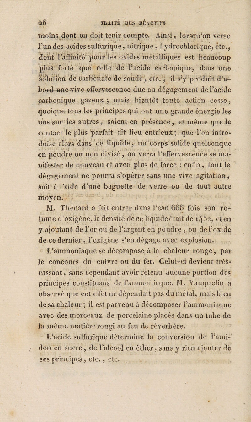 \ TRAITE DES REACTIFS moins dont on doit tenir compte. Ainsi, lorsqu’on verse l’un des acides sulfurique, nitrique, hydrochlorique, etc., dont Famhifé pour les oxides métalliques est beaucoup plus forte que celle de Facide carbonique, dans une solution de carbonate de soude , etc., il s’y produit d’a¬ bord une vive effervescence due au dégagement de Facide carbonique gazeux; mais bientôt toute action cesse, quoique tous les principes qui ont une grande énergie les uns sur les autres, soient en présence, et même que le contact le plus parfait ait lieu entr’eux; que Fou intro¬ duise alors dans ce liquide, un corps solide quelconque en poudre ou non divisé, on verra l’effervescence se ma- ïlifester de nouveau et avec plus de force : enfin, tout le dégagement ne pourra s’opérer sans une vive agitation, soit à l’aide d’une baguette de verre ou de tout autre moyen. M. Thénard a fait entrer dans Feau 666 fois son vo¬ lume d’oxigène, la densité de ce liquide était de 14^2, et en y ajoutant de For ou de l’argent en poudre , ou de l’oxide de ce dernier, Foxigène s’en dégage avec explosion. L’ammoniaque se décompose à la chaleur rouge, par le concours du cuivre ou du fer. Celui-ci devient très- cassant, sans cependant avoir retenu aucune portion des principes constituons de l’ammoniaque. M. Yauquelin a observé que cet effet ne dépendait pas du métal, mais bien de sa chaleur; il est parvenu à décomposer l’ammoniaque avec des morceaux de porcelaine placés dans un tube de la même matière rougi au feu de réverbère. L’acide sulfurique détermine la conversion de l’ami¬ don en sucre, de Faïcool en éther, sans y rien ajouter de ses principes, etc., etc.
