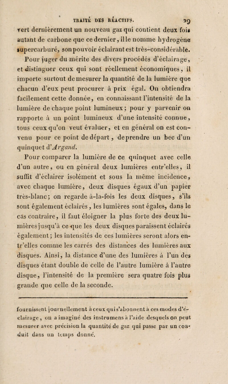 rert dernièrement un nouveau gaz qui contient deux foi* autant de carbone que ce dernier, il le nomme hydrogène lupercarburé, sonpouvoir éclairant est très-considérable. Pour juger du mérite des divers procédés d’éclairage, et distinguer ceux qui sont réellement économiques, il importe surtout de mesurer la quantité de la lumière que chacun d’eux peut procurer à prix égal. On obtiendra facilement cette donnée, en connaissant l’intensité delà lumière de chaque point lumineux ; pour y parvenir on rapporte à un point lumineux d’une intensité connue, tous ceux qu’on veut évaluer, et en général on est con¬ venu pour ce point de départ, deprendre un bec d’un quinquet d\4rgarni. Pour comparer la lumière de ce quinquet avec celle d’un autre, ou en général deux lumières entr’elles, il suffit d’éclairer isolément et sous la même incidence, avec chaque lumière, deux disques égaux d’un papier très-blanc; on regarde à-la-fois les deux disques, s’ils sont également éclairés, les lumières sont égales, dans le cas contraire, il faut éloigner la plus forte des deux lu¬ mières jusqu’à ce que les deux disques paraissent éclairés également; les intensités de ces lumières seront alors en¬ tr’elles comme les carrés des distances des lumières aux disques. Ainsi, la distance d’une des lumières à l’un des disques étant double de celle de l’autre lumière à l’autre disque, l’intensité de la première sera quatre fois plus grande que celle de la seconde. fournissent journellement à ceux quis’abonnent à ces modes d’é¬ clairage, on a imaginé des instrumens à l’aide desquels on peut mesurer avec précision la quantité de gaz qui passe par un coa* duit dans un temps donné.