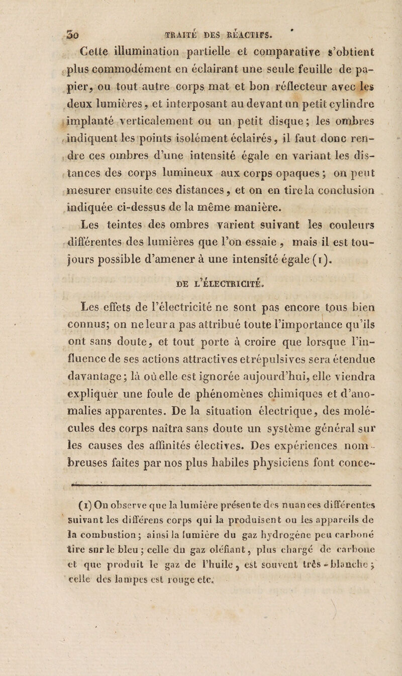 Celte illumination partielle et comparative s'obtient plus commodément en éclairant une seule feuille cle pa¬ pier, ou tout autre corps mat et bon réflecteur avec les deux lumières, et interposant au devant un petit cylindre implanté verticalement ou un petit disque ; les ombres indiquent les points isolément éclairés, il faut donc ren¬ dre ces ombres d’une intensité égale en variant les dis¬ tances des corps lumineux aux corps opaques ; on peut mesurer ensuite ces distances, et on en tire la conclusion indiquée ci-dessus de la même manière. Les teintes des ombres varient suivant les couleurs différentes des lumières que l’on essaie , mais il est tou¬ jours possible d’amener à une intensité égale (i). DE L’ÉLECTRICITÉ. Les effets de l’électricité ne sont pas encore t.ous bien connus; on 11e leur a pas attribué toute l’importance qu’ils ont sans doute, et tout porte à croire que lorsque l’in¬ fluence de ses actions attractives etrépulsives sera étendue davantage; là où elle est ignorée aujourd’hui, elle viendra expliquer une foule de phénomènes chimiques et d’ano¬ malies apparentes. De la situation électrique, des molé¬ cules des corps naîtra sans doute un système général sur les causes des affinités électives. Des expériences nom b reuses faites par nos plus habiles physiciens font conce- (1) On observe que la lumière présente des nuances différentes suivant les différens corps qui la produisent ou les appareils de la combustion ; ainsi la lumière du gaz hydrogène peu carboné tire snr le bleu ; celle du gaz olénant, plus chargé de carbone et que produit le gaz de l’huile, est souvent très - blanche ; celle des lampes est rouge etc.