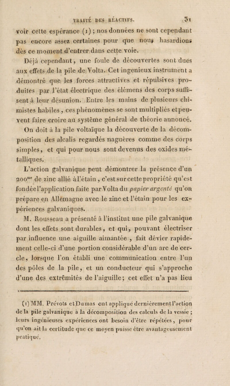 voir celte espérance (1) ; nos données ne sont cependant pas encore assez certaines pour que nous hasardions dès ce moment d’entrer dans cette voie. Déjà cependant, une foule de découvertes sont dues aux effets de la pile de Yolta. Cet ingénieux instrument a démontré que les forces attractives et répulsives pro¬ duites par l’état électrique des élémens des corps suffi¬ sent à leur désunion. Entre les mains de plusieurs chi¬ mistes habiles, ces phénomènes se sont multipliés et peu¬ vent faire croire au système général de théorie annoncé. On doit à la pile voltaïque la découverte de la décom¬ position des alcalis regardés naguères comme des corps simples, et qui pour nous sont devenus des oxides mé¬ talliques. L’action galvanique peut démontrer la présence d’un 200mc de zinc allié àl’étain, c’est sur cette propriété qu’est fondée l’application faite par Yolta du papier argenté qu’on prépare en Allemagne avec le zinc et l’étain pour les ex¬ périences galvaniques. M. Rousseau a présenté à l’institut une pile galvanique dont les effets sont durables, et qui, pouvant électriser par influence une aiguille aimantée , fait dévier rapide¬ ment celle-ci d’une portion considérable d’un arc de cer¬ cle, lorsque l’on établi une communication entre l’un des pôles de la pile, et un conducteur qui s’approche d’une des extrémités de l’aiguille; cet effet n’a pas lieu (i)MM. Prévois ctDumas ont appliqué dernièrementl’action de la pile galvanique à la décomposition des calculs de la vessie ; leurs ingénieuses expériences ont besoin d’être répétées, pour qu'on ait la certitude que ce moyen puisse être avantageusement pratiqué.