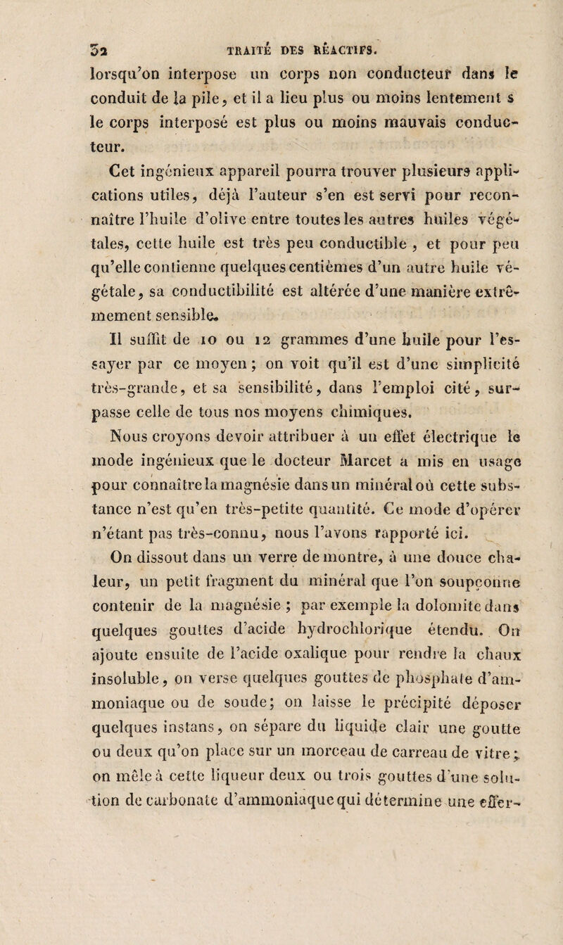 lorsqu’on interpose un corps non conducteur dans le conduit de la pile, et il a lieu plus ou moins lentement s le corps interposé est plus ou moins mauvais conduc¬ teur. Cet ingénieux appareil pourra trouver plusieurs appli¬ cations utiles, déjà Fauteur s’en est servi pour recon¬ naître l’huile d’olive entre toutes les autres huiles végé¬ tales, cette huile est très peu conductible , et pour peu qu’elle contienne quelques centièmes d’un autre huile vé¬ gétale, sa conductibilité est altérée d’une manière extrê¬ mement sensible* Il suffit de 10 ou 12 grammes d’une huile pour l’es¬ sayer par ce moyen ; on voit qu’il est d’une simplicité très-grande, et sa sensibilité, dans l’emploi cité, sur¬ passe celle de tous nos moyens chimiques. Nous croyons devoir attribuer à un effet électrique le mode ingénieux que le docteur Marcet a mis en usage pour connaître la magnésie dans un minéral où cette subs¬ tance n’est qu’en très-petite quantité. Ce mode d’opérer n’étant pas très-connu, nous l’avons rapporté ici. On dissout dans un verre démontré, à une douce cha¬ leur, un petit fragment du minéral que l’on soupçonne contenir de la magnésie; par exemple la dolomite dans quelques gouttes d’acide hydrochlorique étendu. On ajoute ensuite de l’acide oxalique pour rendre la chaux insoluble, on verse quelques gouttes de phosphate d’am¬ moniaque ou de soude; on laisse le précipité déposer quelques instans, on sépare du liquide clair une goutte ou deux qu’on place sur un morceau de carreau de vitre; on mêle à cette liqueur deux ou trois gouttes d une solu¬ tion de carbonate d’ammoniaque qui détermine une effer-