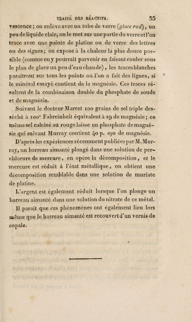 vescence ; on enlève avec un tube de verre [glace rocl), un peu de liquide clair, on le met sur une partie du verre et l’on trace avec une pointe de platine ou de verre des lettres ou des signes; on expose à la chaleur la plus douce pos¬ sible (comme on y pourrait parvenir en faisant couler sous le plan de glace un peu d’eau chaude), les traces blanches paraîtront sur tous les points où l’on a fait des lignes, si le minéral essayé contient de la magnésie. Ces traces ré¬ sultent de la combinaison double du phosphate de soude et de magnésie. Suivant le docteur Marcet 100 grains de sel triple des¬ séché à ioo° Fahreinheit équivalentà 19 de magnésie; ce même sel calciné au rouge laisse un phosphate de magné¬ sie qui suivant Murray contient 40 P* °/° de magnésie. D’après les expériences récemment publiées par M. Mur¬ ray, un barreau aimanté plongé dans une solution de per- ehlorure de mercure, en opère la décomposition, et le -mercure est réduit à l’état métallique, on obtient une décomposition semblable dans une solution de muriate de platine. L’argent est également réduit lorsque l’on plonge un barreau aimanté dans une solution du nitrate de ce métal. Il paraît que ces phénomènes ont également lieu lors même que le barreau aimanté est recouvert d’un vernis de copale.