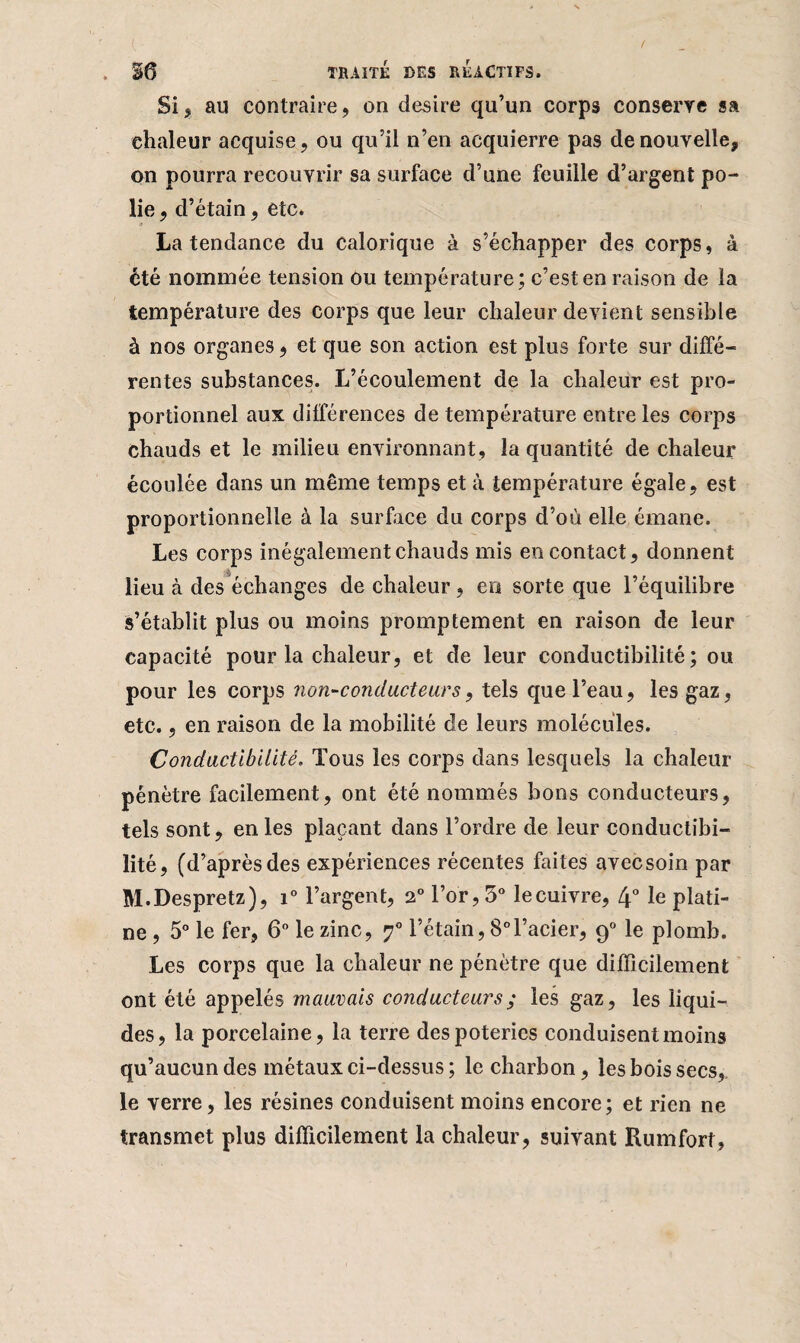 Si, au contraire, on desire qu’un corps conserve sa ehaleur acquise, ou qu’il n’en acquierre pas de nouvelle, on pourra recouvrir sa surface d’une feuille d’argent po¬ lie , d’ étain, etc. La tendance du calorique à s’échapper des corps, à été nommée tension ou température; c’est en raison de la température des corps que leur chaleur devient sensible à nos organes, et que son action est plus forte sur diffé¬ rentes substances. L’écoulement de la chaleur est pro¬ portionnel aux différences de température entre les corps chauds et le milieu environnant, la quantité de chaleur écoulée dans un même temps et à température égale, est proportionnelle à la surface du corps d’où elle émane. Les corps inégalement chauds mis en contact, donnent lieu à des échanges de chaleur, en sorte que l’équilibre s’établit plus ou moins promptement en raison de leur capacité pour la chaleur, et de leur conductibilité; ou pour les corps non-conducteurs, tels que l’eau, les gaz, etc., en raison de la mobilité de leurs molécules. Conductibilité. Tous les corps dans lesquels la chaleur pénètre facilement, ont été nommés bons conducteurs, tels sont, en les plaçant dans l’ordre de leur conductibi¬ lité, (d’après des expériences récentes faites avec soin par M.Despretz), i° l’argent, 2° l’or, 3° lecuivre, 4° le plati¬ ne , 5° le fer, 6° le zinc, ?° l’étain, 8°l’acier, 90 le plomb. Les corps que la chaleur ne pénètre que difficilement ont été appelés mauvais conducteurs ; les gaz, les liqui¬ des, la porcelaine, la terre des poteries conduisent moins qu’aucun des métaux ci-dessus ; le charbon, les bois secs,, le verre, les résines conduisent moins encore; et rien ne transmet plus difficilement la chaleur, suivant Rumfort,