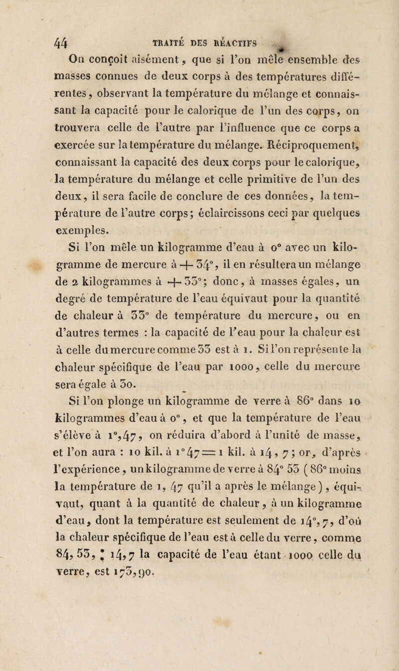« On conçoit aisément, que si Ton mêle ensemble des masses connues de deux corps à des températures diffé¬ rentes, observant la température du mélange et connais- sant la capacité pour le calorique de l’un des corps, on trouvera celle de l’autre par l’influence que ce corps a exercée sur la température du mélange. Réciproquement, connaissant la capacité des deux corps pour le calorique, la température du mélange et celle primitive de l’un des deux, il sera facile de conclure de ces données, la tem¬ pérature de l’autre corps; éclaircissons ceci par quelques exemples. Si l’on mêle un kilogramme d’eau à o° avec un kilo¬ gramme de mercure à + 34° ? il en résultera un mélange de a kilogrammes à *-{-550; donc, à masses égales, un degré de température de l’eau équivaut pour la quantité de chaleur à 33° de température du mercure, ou en d’autres termes : la capacité de ffeau pour la chaleur est à celle du mercure comme 33 est à i. Si l’on représente la chaleur spécifique de l’eau par 1000, celle du mercure sera égale à 3o. Si l’on plonge un kilogramme de verre à 86° dans 10 kilogrammes d’eau à o°, et que la température de l’eau s’élève à i°,47? on réduira d’abord à l’unité de masse, et l’on aura : îo kil. à i°47= î kil. à i4> 7; or^ d’après l’expérience, un kilogramme de verre à 84° 53 ( 86° moins la température de î, 47 qu’il a après le mélange), équi¬ vaut, quant à la quantité de chaleur, à un kilogramme d’eau, dont la température est seulement de i4°?7? d’où la chaleur spécifique de l’eau esta celle du verre, comme 84, 53, * i4?7 la capacité de l’eau étant iooo celle da verre, est 175,90.