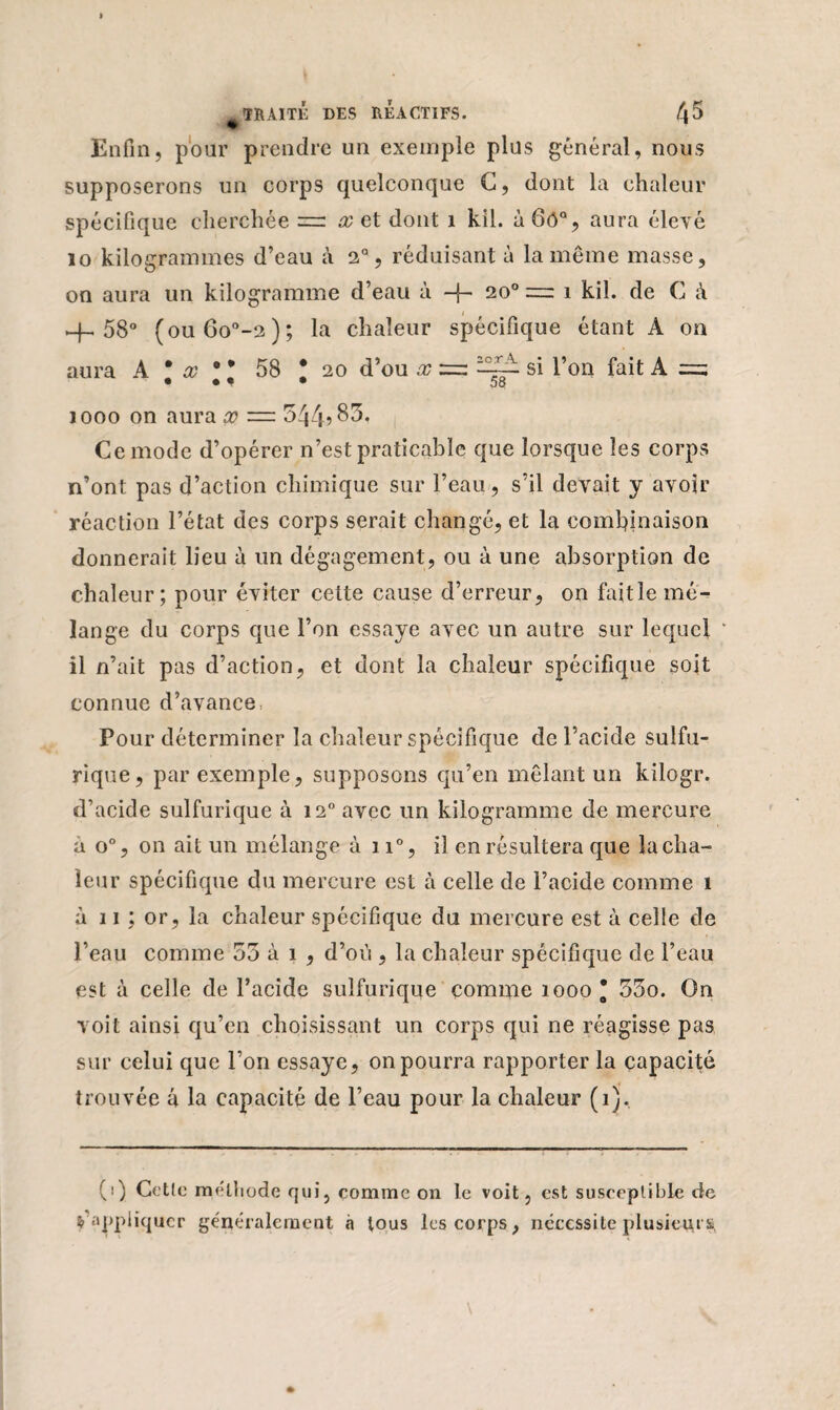 Enfin, pour prendre un exemple plus général, nous supposerons un corps quelconque C, dont la chaleur spécifique cherchée =: x et dont 1 kil. à6o% aura élevé 10 kilogrammes d’eau à 2°, réduisant à la même masse, on aura un kilogramme d’eau à -f- 20° = 1 kil. de C à -4-58° (ou6o°-2); la chaleur spécifique étant A on aura A * x 0 * 58 ; 20 d’ou x = si l’on fait A = 1000 on aura x — 544? 85. Ce mode d’opérer n’est praticable que lorsque les corps n’ont pas d’action chimique sur l’eau , s’il devait y avoir réaction l’état des corps serait changé, et la combinaison donnerait lieu à un dégagement, ou à une absorption de chaleur; pour éviter cette cause d’erreur, on fait le mé¬ lange du corps que l’on essaye avec un autre sur lequel * 11 n’ait pas d’action, et dont la chaleur spécifique soit connue d’avance, Pour déterminer la chaleur spécifique de l’acide sulfu¬ rique, par exemple, supposons qu’en mêlant un kilogr. d’acide sulfurique à 120 avec un kilogramme de mercure à o°, on ait un mélange à 11°, il en résultera que la cha¬ leur spécifique du mercure est à celle de l’acide comme 1 à 11 ; or, la chaleur spécifique du mercure est à celle de l’eau comme 53 à 1 , d’où , la chaleur spécifique de l’eau est à celle de l’acide sulfurique comme 1000* 55o. On voit ainsi qu’en choisissant un corps qui ne réagisse pas sur celui que l’on essaye, on pourra rapporter la capacité trouvée a la capacité de l’eau pour la chaleur (1). (1) Cette méthode qui, comme on le voit, est susceptible de Rappliquer généralement à tous les corps, nécessite plusieurs,