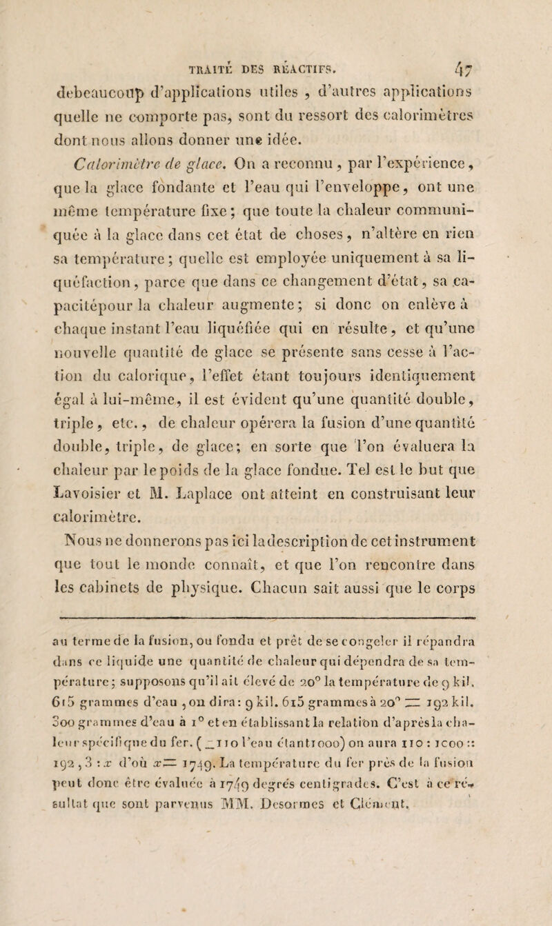 debcüucotlp d’applications utiles , d’autres applications quelle ne e-oinporte pas, sont du ressort des calorimètres dont nous allons donner une idée. Calorimètre de glace. O11 a reconnu, par l’expérience, que la glace fondante et l’eau qui l’enveloppe, ont une même température fixe; que toute la chaleur communi¬ quée à la glace dans cet état de choses, n’altère en rien sa température; quelle est employée uniquement à sa li¬ quéfaction, parce que dans ce changement d’état, sa ca- pacitépour la chaleur augmente ; si donc on enlève à chaque instant l’eau liquéfiée qui en résulte, et qu’une nouvelle quantité de glace se présente sans cesse à l’ac¬ tion du calorique, l’effet étant toujours identiquement égal à lui-même, il est évident qu’une quantité double, triple , etc., de chaleur opérera la fusion d’une quan tité double, triple, de glace; en sorte que l’on évaluera la chaleur par le poids de la glace fondue. Tel est le but que Lavoisier et M. Laplace ont atteint en construisant leur calorimètre. Nous ne donnerons pas ici la description de cet instrument que tout le monde connaît, et que l’on rencontre dans les cabinets de physique. Chacun sait aussi que le corps au terme de la fusion, ou fonda et prêt de se congeler il répandra dans ee liquide une quantité de chaleur qui dépendra de sa tem¬ pérature; supposons qu’il ait élevé de 20° la température de 9 kil. 615 grammes d’eau , ou dira : 9 kil. 6i5 grammesà 20'1 “ 192 kil. 000 grammes d’eau à i° eten établissant la relation d’aprèsla dia¬ le ur spécifique du fer. ( __t 10 l’eau étant 1000) on aura 110 : icoo :: 192,3 '.x d’où x~ 1719. La température du fer près de la fusion peut donc être évaluée à 17/19 degrés centigrades. C’est acéré* fcullat que sont parvenus MM. Dcsormes et Clément.