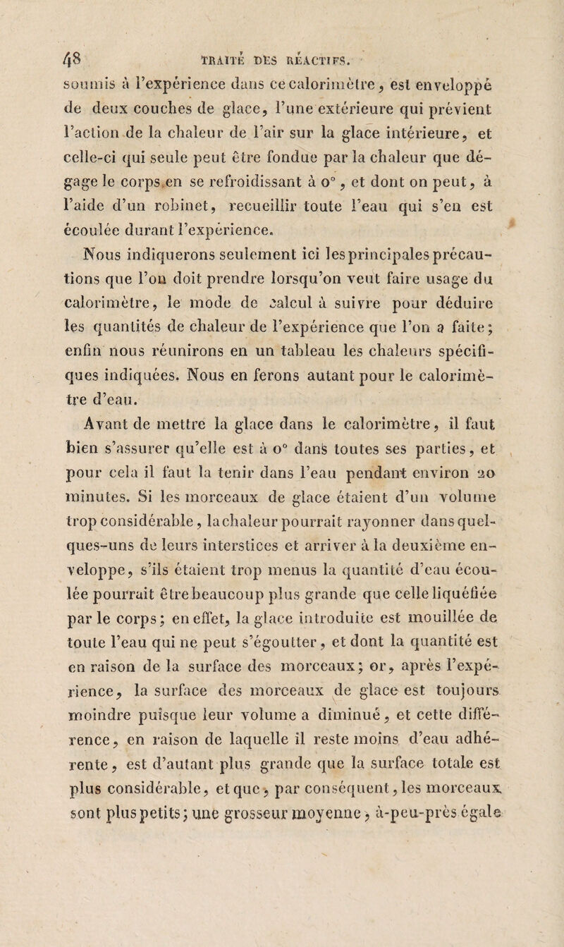 soumis à l’expérience dans ce calorimètre , est enveloppé de deux couches de glace, l’une extérieure qui prévient Faction de la chaleur de l’air sur la glace intérieure, et celle-ci qui seule peut être fondue par la chaleur que dé¬ gage le corps,en se refroidissant à o°, et dont on peut, à l’aide d’un robinet, recueillir toute Feau qui s’en est écoulée durant l’expérience. Nous indiquerons seulement ici les principales précau¬ tions que l’on doit prendre lorsqu’on veut faire usage du calorimètre, le mode de calcul à suivre pour déduire les quantités de chaleur de l’expérience que l’on a faite; enfin nous réunirons en un tableau les chaleurs spécifi¬ ques indiquées. Nous en ferons autant pour le calorimè¬ tre d’eau. Avant de mettre la glace dans le calorimètre, il faut bien s’assurer qu’elle est à o° danis toutes ses parties, et pour cela il faut la tenir dans Feau pendant environ 20 minutes. Si les morceaux de glace étaient d’un volume trop considérable, lachaleur pourrait rayonner dans quel¬ ques-uns de leurs interstices et arriver à la deuxième en¬ veloppe, s’ils étaient trop menus la quantité d’eau écou¬ lée pourrait être beaucoup plus grande que celle liquéfiée par le corps; en effet, la glace introduite est mouillée de toute Feau qui ne peut s’égoutter, et dont la quantité est en raison de la surface des morceaux; or, après l’expé¬ rience, la surface des morceaux de glace est toujours moindre puisque leur volume a diminué, et cette diffé¬ rence, en raison de laquelle il reste moins d’eau adhé¬ rente, est d’autant plus grande que la surface totale est plus considérable, et que , par conséquent, les morceaux sont plus petits; une grosseur moyenne , à-peu-près égale