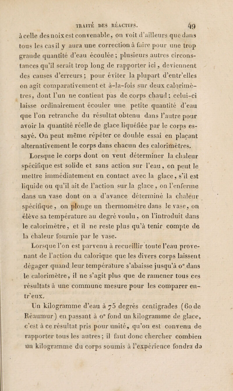 à celle des noix est convenable, on voit d’ailleurs que dans tous les cas il y aura une correction à faire pour une trop grande quantité d’eau écoulée; plusieurs autres circons¬ tances qu’il serait trop long de rapporter iGi, deviennent des causes d’erreurs; pour éviter la plupart d’entr’elles on agit comparativement et à-la-fois sur deux calorimè¬ tres, dont l’un ne contient pas de corps chaud; celui-ci laisse ordinairement écouler une petite quantité d’eau que l’on retranche du résultat obtenu dans l’autre pour avoir la quantité réelle de glace liquéfiée par le corps es¬ sayé. On peut même répéter ce double essai en plaçant alternativement le corps dans chacun des calorimètres. Lorsque le corps dont on veut déterminer la chaleur spécifique est solide et sans action sur l’eau, on peut le mettre immédiatement en contact avec la glace, s’il est liquide ou qu’il ait de l’action sur la glace , on l’enferme dans un vase dont on a d’avance déterminé la chaléur spécifique, on plonge un thermomètre dans le vase, on élève sa température au degré voulu, on l’introduit dans le calorimètre, et il ne reste plus qu’à tenir compte de la chaleur fournie par le vase. Lorsque l’on est parvenu à recueillir toute l’eau prove¬ nant de l’action du calorique que les divers corps laissent dégager quand leur température s’abaisse jusqu’à o° dans le calorimètre, il ne s’agit plus que de ramener tous ces résultats à une commune mesure pour les comparer en- tr’eux. Un kilogramme d’eau à 75 degrés centigrades (60 de Réaumur) en passant à o° fond un kilogramme de glace, 1 c’est à ce résultat pris pour unité, qu’on est convenu de rapporter tous les autres; il faut donc chercher combien un kilogramme du corps soumis à l’expérience fondra da